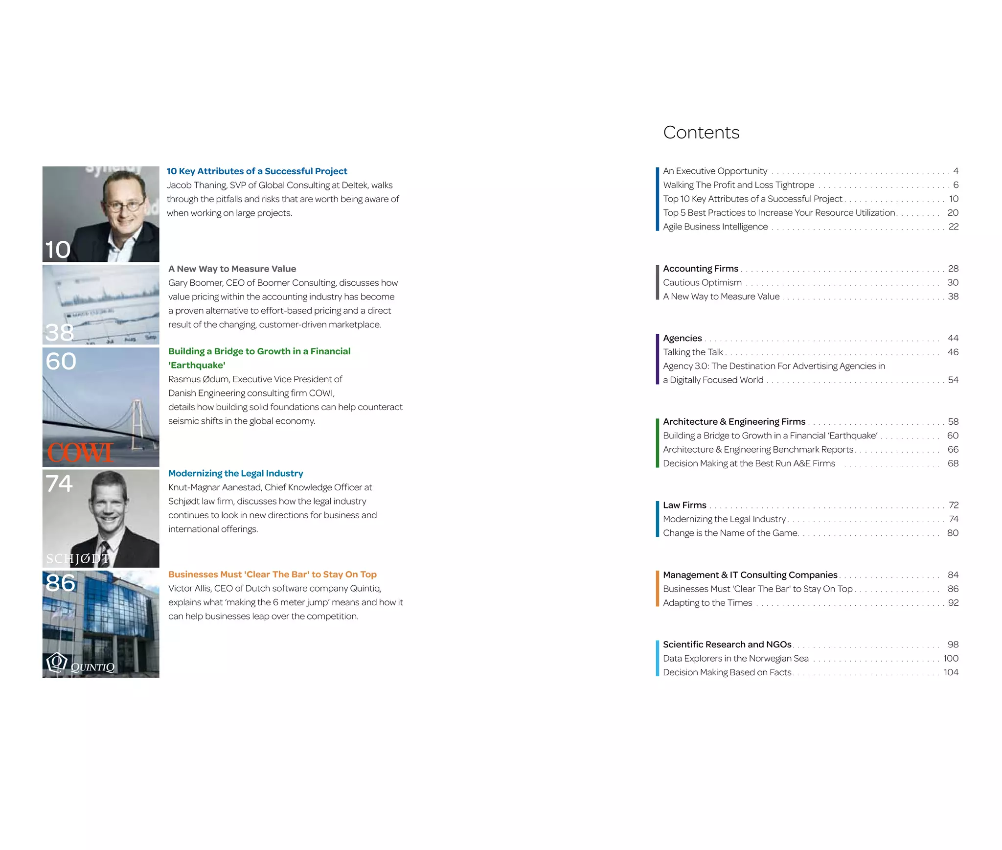 Contents
10 Key Attributes of a Successful Project
Jacob Thaning, SVP of Global Consulting at Deltek, walks
through the pitfalls and risks that are worth being aware of
when working on large projects.

10
38
60

74

86

A New Way to Measure Value
Gary Boomer, CEO of Boomer Consulting, discusses how
value pricing within the accounting industry has become
a proven alternative to effort-based pricing and a direct
result of the changing, customer-driven marketplace.
Building a Bridge to Growth in a Financial
'Earthquake'
Rasmus Ødum, Executive Vice President of
Danish Engineering consulting firm COWI,
details how building solid foundations can help counteract
seismic shifts in the global economy.

Modernizing the Legal Industry
Knut-Magnar Aanestad, Chief Knowledge Officer at
Schjødt law firm, discusses how the legal industry
continues to look in new directions for business and
international offerings.

Businesses Must 'Clear The Bar' to Stay On Top
Victor Allis, CEO of Dutch software company Quintiq,
e
­ xplains what ‘making the 6 meter jump’ means and how it
can help businesses leap over the competition.

An Executive Opportunity. . . . . . . . . . . . . . . . . . . . . . . . . .
Walking The Profit and Loss Tightrope. . . . . . . . . . . . . . . . .
Top 10 Key Attributes of a Successful Project. . . . . . . . . . . .
Top 5 Best Practices to Increase Your Resource Utilization .
.
Agile Business Intelligence. . . . . . . . . . . . . . . . . . . . . . . . . .

Accounting Firms. . . . . . . . . .
Cautious Optimism. . . . . . . . .
A New Way to Measure Value. .

. . . . . . . . . .
. . . . . . . . .
. . . . . . . .
. . . . . . . . .

. . . . . . . . . . . . . . . . . . . . . . . . . . . . . . .
. . . . . . . . . . . . . . . . . . . . . . . . . . . . . .
. . . . . . . . . . . . . . . . . . . . . . . . . . . . . . .

Agencies. . . . . . . . . . . . . . . . . . . . . . . . . . . . . . . . . . . . .
Talking the Talk. . . . . . . . . . . . . . . . . . . . . . . . . . . . . . . . .
Agency 3.0: The Destination For Advertising Agencies in
a Digitally Focused World. . . . . . . . . . . . . . . . . . . . . . . . .

Architecture & Engineering Firms. . . . . . . . . . . . . . .
Building a Bridge to Growth in a Financial ‘Earthquake’.
Architecture & Engineering Benchmark Reports . . . . .
.
Decision Making at the Best Run A&E Firms . . . . . . . .

Law Firms. . . . . . . . . . . . . . . . . . .
Modernizing the Legal Industry . . .
.
Change is the Name of the Game
..

44
46

. . . . . . . . . . .

54

. . . . . . . . . . . . .

58
60
66
68

. . . . . . . . . . . .
. . . . . . . . . . . .
. . . . . . . . . . . .

. . . . . . . . . . . . . . . . . . . . . . . . . . . .
. . . . . . . . . . . . . . . . . . . . . . . . . . .

Scientific Research and NGOs . . . .
.
Data Explorers in the Norwegian Sea.
Decision Making Based on Facts . . . .
.

28
30
38

. . . . . . . . . .

. . . . . . . . . .

. . . . . . . . . . . . . . . . . . . . . . . . . . . .

Management & IT Consulting Companies . . . .
.
Businesses Must 'Clear The Bar' to Stay On Top. .
Adapting to the Times. . . . . . . . . . . . . . . . . . . . .

4
6
10
20
22

. . . . . . . . . .

. . . . . . . . . . . . . . . .
. . . . . . . . . . . . . . . .
. . . . . . . . . . . . . . . . .

. . . . . . . . . . . . . . . . . . . . . . . . .
. . . . . . . . . . . . . . . . . . . . . . . . .
. . . . . . . . . . . . . . . . . . . . . . . . .

72
74
80

84
86
92

98
100
104

 