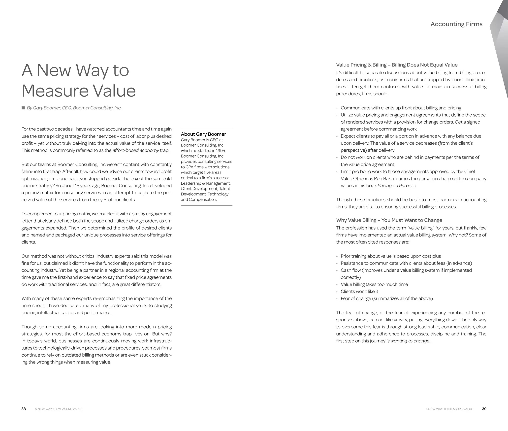 Accounting Firms

A New Way to
Measure Value

Value Pricing  Billing – Billing Does Not Equal Value
It’s difficult to separate discussions about value billing from billing procedures and practices, as many firms that are trapped by poor billing practices often get them confused with value. To maintain successful billing
procedures, firms should:

■ By Gary Boomer, CEO, Boomer Consulting, Inc.

For the past two decades, I have watched accountants time and time again
use the same pricing strategy for their services – cost of labor plus desired
profit – yet without truly delving into the actual value of the service itself.
This method is commonly referred to as the effort-based economy trap.
But our teams at Boomer Consulting, Inc weren’t content with constantly
falling into that trap. After all, how could we advise our clients toward profit
optimization, if no one had ever stepped outside the box of the same old
pricing strategy? So about 15 years ago, Boomer Consulting, Inc developed
a pricing matrix for consulting services in an attempt to capture the perceived value of the services from the eyes of our clients.
To complement our pricing matrix, we coupled it with a strong engagement
letter that clearly defined both the scope and utilized change orders as engagements expanded. Then we determined the profile of desired clients
and named and packaged our unique processes into service offerings for
clients.
Our method was not without critics. Industry experts said this model was
fine for us, but claimed it didn’t have the functionality to perform in the accounting industry. Yet being a partner in a regional accounting firm at the
time gave me the first-hand experience to say that fixed price agreements
do work with traditional services, and in fact, are great differentiators.
With many of these same experts re-emphasizing the importance of the
time sheet, I have dedicated many of my professional years to studying
pricing, intellectual capital and performance.
Though some accounting firms are looking into more modern pricing
strategies, for most the effort-based economy trap lives on. But why?
In today’s world, businesses are continuously moving work infrastructures to technologically-driven processes and procedures, yet most firms
continue to rely on outdated billing methods or are even stuck considering the wrong things when measuring value.

38

A New Way to Measure Value

About Gary Boomer

Gary Boomer is CEO at
Boomer Consulting, Inc.
which he started in 1995.
Boomer Consulting, Inc.
provides consulting services
to CPA firms with solutions
which target five areas
critical to a firm’s success:
Leadership  Management,
Client Development, Talent
Development, Technology
and Compensation.

•	 Communicate with clients up front about billing and pricing
•	  tilize value pricing and engagement agreements that define the scope
U
of rendered services with a provision for change orders. Get a signed
agreement before commencing work
•	  xpect clients to pay all or a portion in advance with any balance due
E
upon delivery. The value of a service decreases (from the client’s
perspective) after delivery
•	  o not work on clients who are behind in payments per the terms of
D
the value price agreement
•	  imit pro bono work to those engagements approved by the Chief
L
Value Officer as Ron Baker names the person in charge of the company
values in his book Pricing on Purpose
Though these practices should be basic to most partners in accounting
firms, they are vital to ensuring successful billing processes.

Why Value Billing – You Must Want to Change
The profession has used the term “value billing” for years, but frankly, few
firms have implemented an actual value billing system. Why not? Some of
the most often cited responses are:
•	 Prior training about value is based upon cost plus
•	  esistance to communicate with clients about fees (in advance)
R
•	  ash flow (improves under a value billing system if implemented
C
correctly)
•	 Value billing takes too much time
•	 Clients won’t like it
•	 Fear of change (summarizes all of the above)
The fear of change, or the fear of experiencing any number of the responses above, can act like gravity, pulling everything down. The only way
to overcome this fear is through strong leadership, communication, clear
understanding and adherence to processes, discipline and training. The
first step on this journey is wanting to change.

A New Way to Measure Value

39

 