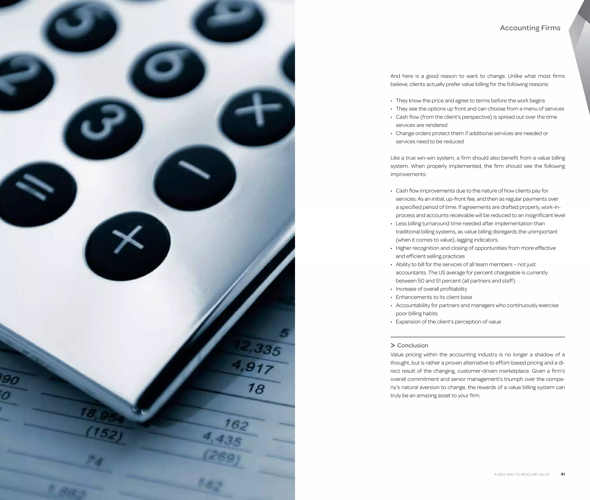 Accounting Firms

And here is a good reason to want to change. Unlike what most firms
believe, clients actually prefer value billing for the following reasons:
•	 They know the price and agree to terms before the work begins
•	 They see the options up front and can choose from a menu of services
•	  ash flow (from the client’s perspective) is spread out over the time
C
services are rendered
•	  hange orders protect them if additional services are needed or
C
services need to be reduced
Like a true win-win system, a firm should also benefit from a value billing
system. When properly implemented, the firm should see the following
improvements:
•	 Cash flow improvements due to the nature of how clients pay for
services: As an initial, up-front fee, and then as regular payments over
a specified period of time. If agreements are drafted properly, work-inprocess and accounts receivable will be reduced to an insignificant level
•	  ess billing turnaround time needed after implementation than
L
traditional billing systems, as value billing disregards the unimportant
(when it comes to value), lagging indicators.
•	  igher recognition and closing of opportunities from more effective
H
and efficient selling practices
•	  bility to bill for the services of all team members – not just
A
accountants. The US average for percent chargeable is currently
between 50 and 51 percent (all partners and staff)
•	 Increase of overall profitability
•	 Enhancements to its client base
•	  ccountability for partners and managers who continuously exercise
A
poor billing habits
•	 Expansion of the client’s perception of value

 Conclusion
Value pricing within the accounting industry is no longer a shadow of a
thought, but is rather a proven alternative to effort-based pricing and a direct result of the changing, customer-driven marketplace. Given a firm’s
overall commitment and senior management’s triumph over the company’s natural aversion to change, the rewards of a value billing system can
truly be an amazing asset to your firm.

40

A New Way to Measure Value

A New Way to Measure Value

41

 