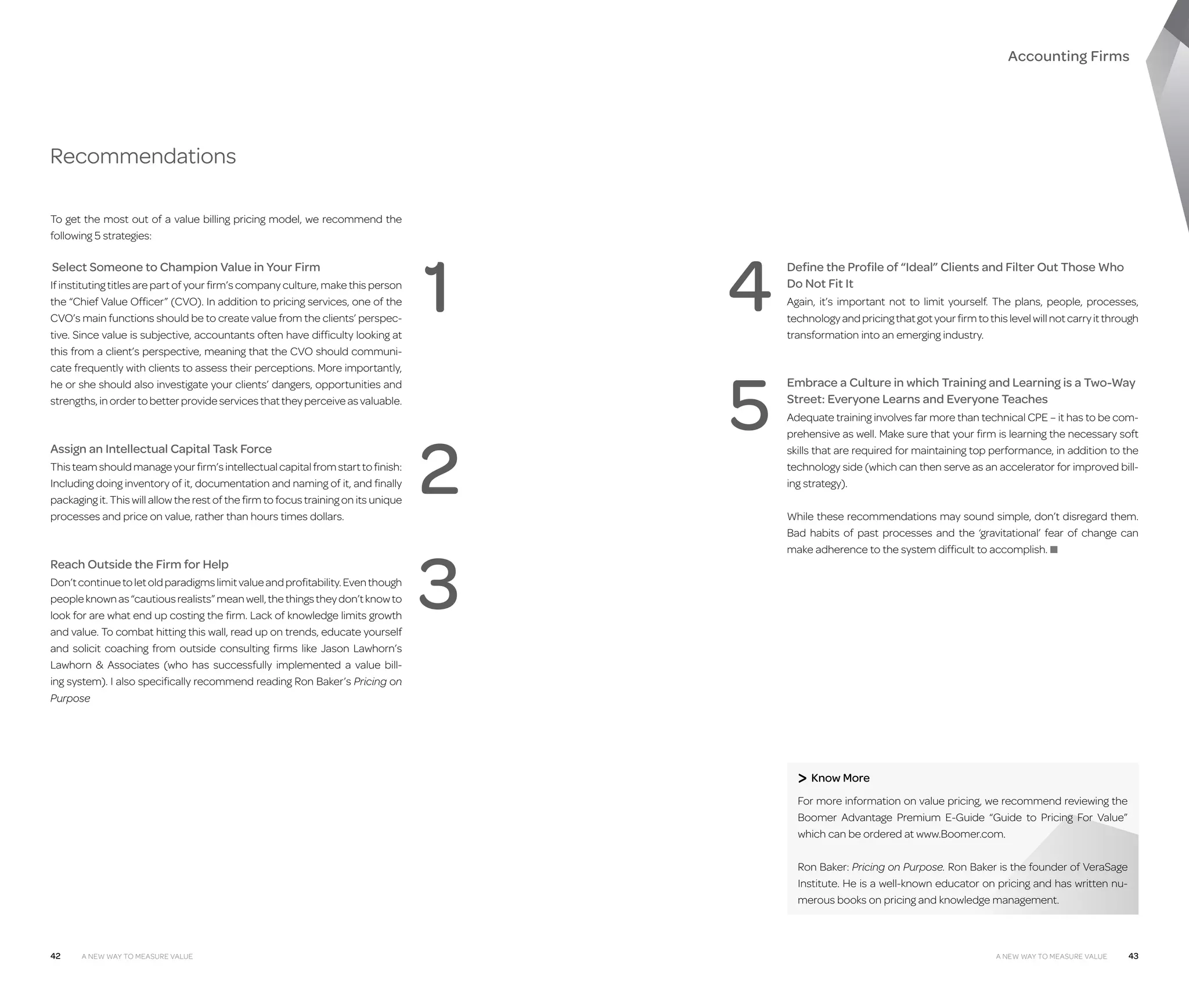 Accounting Firms

Recommendations
To get the most out of a value billing pricing model, we recommend the
following 5 strategies:

  elect Someone to Champion Value in Your Firm
S
If instituting titles are part of your firm’s company culture, make this person
the “Chief Value Officer” (CVO). In addition to pricing services, one of the
CVO’s main functions should be to create value from the clients’ perspective. Since value is subjective, accountants often have difficulty looking at
this from a client’s perspective, meaning that the CVO should communicate frequently with clients to assess their perceptions. More importantly,
he or she should also investigate your clients’ dangers, opportunities and
strengths, in order to better provide services that they perceive as valuable.

Assign an Intellectual Capital Task Force
This team should manage your firm’s intellectual capital from start to finish:
Including doing inventory of it, documentation and naming of it, and finally
packaging it. This will allow the rest of the firm to focus training on its unique
processes and price on value, rather than hours times dollars.

Reach Outside the Firm for Help
Don’t continue to let old paradigms limit value and profitability. Even though
people known as “cautious realists” mean well, the things they don’t know to
look for are what end up costing the firm. Lack of knowledge limits growth
and value. To combat hitting this wall, read up on trends, educate yourself
and solicit coaching from outside consulting firms like Jason Lawhorn’s
Lawhorn  Associates (who has successfully implemented a value billing system). I also specifically recommend reading Ron Baker’s Pricing on
Purpose

1
2
3

4
5

Define the Profile of “Ideal” Clients and Filter Out Those Who
Do Not Fit It
Again, it’s important not to limit yourself. The plans, people, processes,
technology and pricing that got your firm to this level will not carry it through
transformation into an emerging industry.

Embrace a Culture in which Training and Learning is a Two-Way
Street: Everyone Learns and Everyone Teaches
Adequate training involves far more than technical CPE – it has to be comprehensive as well. Make sure that your firm is learning the necessary soft
skills that are required for maintaining top performance, in addition to the
technology side (which can then serve as an accelerator for improved billing strategy).
While these recommendations may sound simple, don’t disregard them.
Bad habits of past processes and the ‘gravitational’ fear of change can
make adherence to the system difficult to accomplish. ■

 Know More
F
 or more information on value pricing, we recommend reviewing the
Boomer Advantage Premium E-Guide “Guide to Pricing For Value”
which can be ordered at www.Boomer.com.
Ron Baker: Pricing on Purpose. Ron Baker is the founder of VeraSage
Institute. He is a well-known educator on pricing and has written numerous books on pricing and knowledge management.

42

A New Way to Measure Value

A New Way to Measure Value

43

 