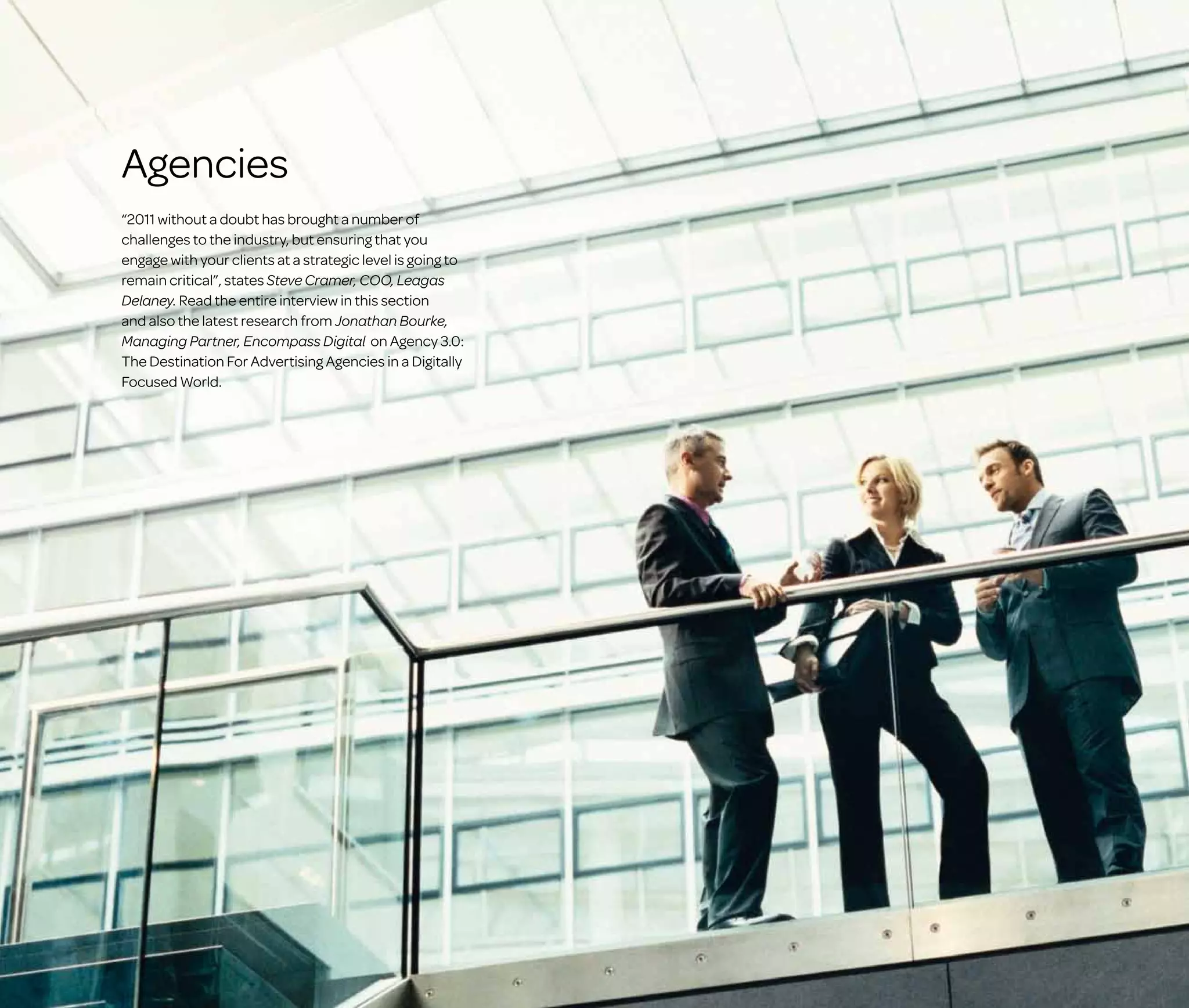 Agencies
“2011 without a doubt has brought a number of
challenges to the industry, but ensuring that you
engage with your clients at a strategic level is going to
remain critical”, states Steve Cramer, COO, Leagas
Delaney. Read the entire interview in this section
and also the latest research from Jonathan Bourke,
Managing Partner, Encompass Digital on Agency 3.0:
The Destination For Advertising Agencies in a Digitally
Focused World.

 