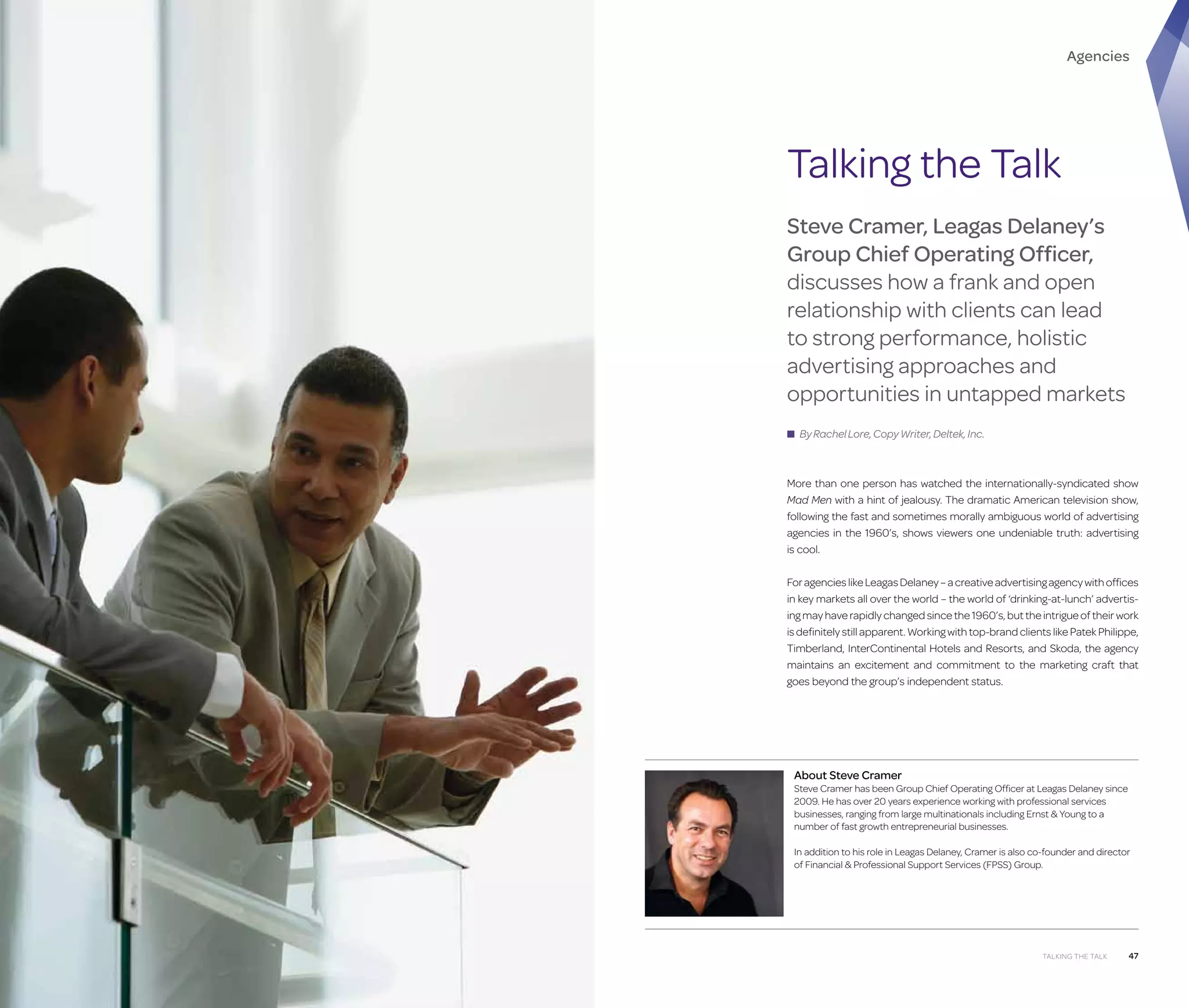 Agencies

Talking the Talk
Steve Cramer, Leagas Delaney’s
Group Chief Operating Officer,
discusses how a frank and open
relationship with clients can lead
to strong performance, holistic
advertising approaches and
opportunities in untapped markets
■ By Rachel Lore, Copy Writer, Deltek, Inc.

More than one person has watched the internationally-syndicated show
Mad Men with a hint of jealousy. The dramatic American television show,
following the fast and sometimes morally ambiguous world of advertising
agencies in the 1960’s, shows viewers one undeniable truth: advertising
is cool.
For agencies like Leagas Delaney – a creative advertising agency with offices
in key markets all over the world – the world of ‘drinking-at-lunch’ advertising may have rapidly changed since the 1960’s, but the intrigue of their work
is definitely still apparent. Working with top-brand clients like Patek Philippe,
Timberland, InterContinental Hotels and Resorts, and Skoda, the agency
maintains an excitement and commitment to the marketing craft that
goes beyond the group’s independent status.

About Steve Cramer

Steve Cramer has been Group Chief Operating Officer at Leagas Delaney since
2009. He has over 20 years experience working with professional services
businesses, ranging from large multinationals including Ernst  Young to a
number of fast growth entrepreneurial businesses.
In addition to his role in Leagas Delaney, Cramer is also co-founder and director
of Financial  Professional Support Services (FPSS) Group.

46

Talking the Talk

Talking the Talk

47

 