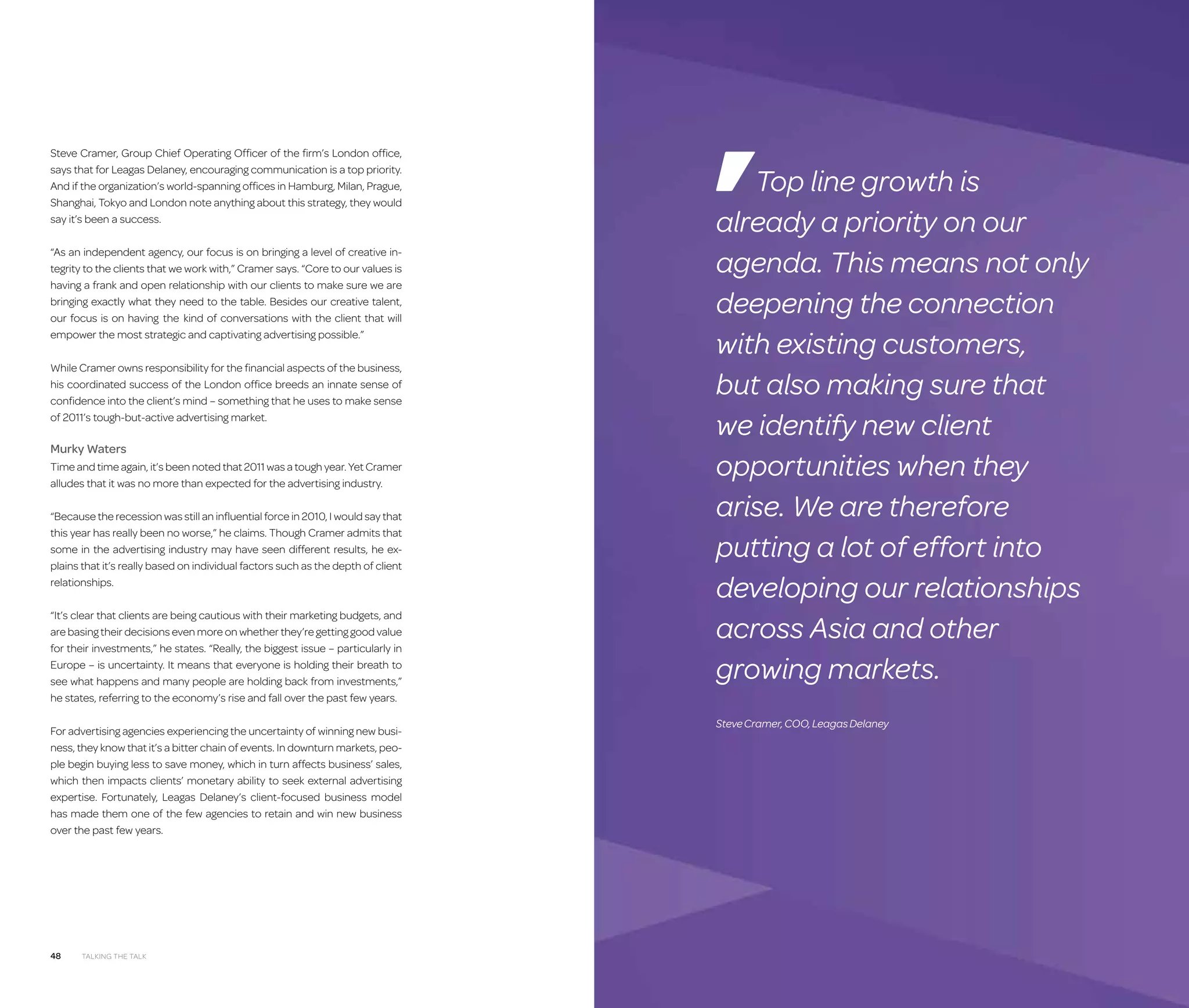 Steve Cramer, Group Chief Operating Officer of the firm’s London office,
says that for Leagas Delaney, encouraging communication is a top priority.
And if the organization’s world-spanning offices in Hamburg, Milan, Prague,
Shanghai, Tokyo and London note anything about this strategy, they would
say it’s been a success.
“As an independent agency, our focus is on bringing a level of creative integrity to the clients that we work with,” Cramer says. “Core to our values is
having a frank and open relationship with our clients to make sure we are
bringing exactly what they need to the table. Besides our creative talent,
our focus is on having the kind of conversations with the client that will
empower the most strategic and captivating advertising possible.”
While Cramer owns responsibility for the financial aspects of the business,
his coordinated success of the London office breeds an innate sense of
confidence into the client’s mind – something that he uses to make sense
of 2011’s tough-but-active advertising market.

Murky Waters
Time and time again, it’s been noted that 2011 was a tough year. Yet Cramer
alludes that it was no more than expected for the advertising industry.
“Because the recession was still an influential force in 2010, I would say that
this year has really been no worse,” he claims. Though Cramer admits that
some in the advertising industry may have seen different results, he explains that it’s really based on individual factors such as the depth of client
relationships.
“It’s clear that clients are being cautious with their marketing budgets, and
are basing their decisions even more on whether they’re getting good value
for their investments,” he states. “Really, the biggest issue – particularly in
Europe – is uncertainty. It means that everyone is holding their breath to
see what happens and many people are holding back from investments,”
he states, referring to the economy’s rise and fall over the past few years.
For advertising agencies experiencing the uncertainty of winning new business, they know that it’s a bitter chain of events. In downturn markets, people begin buying less to save money, which in turn affects business’ sales,
which then impacts clients’ monetary ability to seek external advertising
expertise. Fortunately, Leagas Delaney’s client-focused business model
has made them one of the few agencies to retain and win new business
over the past few years.

48

Talking the Talk

Top line growth is
already a priority on our
agenda. This means not only
deepening the connection
with existing customers,
but also making sure that
we identify new client
opportunities when they
arise. We are therefore
putting a lot of effort into
developing our relationships
across Asia and other
growing markets.
Steve Cramer, COO, Leagas Delaney

 
