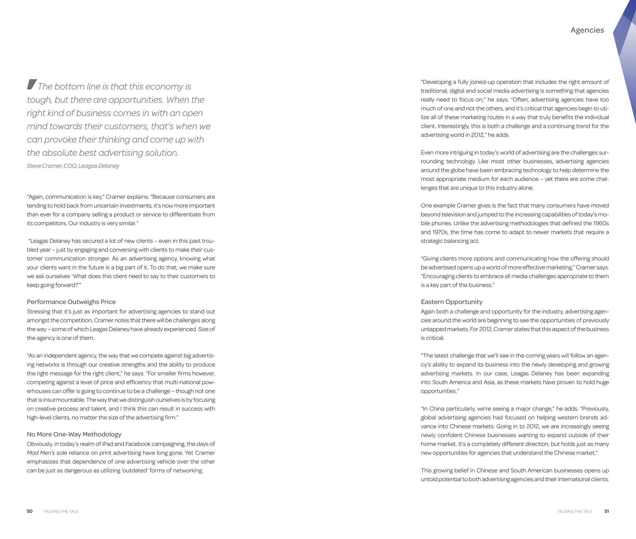 Agencies

The bottom line is that this economy is
tough, but there are opportunities. When the
right kind of business comes in with an open
mind towards their customers, that’s when we
can provoke their thinking and come up with
the absolute best advertising solution.
Steve Cramer, COO, Leagas Delaney

“Again, communication is key,” Cramer explains. “Because consumers are
tending to hold back from uncertain investments, it’s now more important
than ever for a company selling a product or service to differentiate from
its competitors. Our industry is very similar.”
“Leagas Delaney has secured a lot of new clients – even in this past troubled year – just by engaging and conversing with clients to make their customer communication stronger. As an advertising agency, knowing what
your clients want in the future is a big part of it. To do that, we make sure
we ask ourselves ‘What does this client need to say to their customers to
keep going forward?’”

“Developing a fully joined-up operation that includes the right amount of
traditional, digital and social media advertising is something that agencies
really need to focus on,” he says. “Often, advertising agencies have too
much of one and not the others, and it’s critical that agencies begin to utilize all of these marketing routes in a way that truly benefits the individual
client. Interestingly, this is both a challenge and a continuing trend for the
advertising world in 2012,” he adds.
Even more intriguing in today’s world of advertising are the challenges surrounding technology. Like most other businesses, advertising agencies
around the globe have been embracing technology to help determine the
most appropriate medium for each audience – yet there are some challenges that are unique to this industry alone.
One example Cramer gives is the fact that many consumers have moved
beyond television and jumped to the increasing capabilities of today’s mobile phones. Unlike the advertising methodologies that defined the 1960s
and 1970s, the time has come to adapt to newer markets that require a
strategic balancing act.
“Giving clients more options and communicating how the offering should
be advertised opens up a world of more effective marketing,” Cramer says.
“Encouraging clients to embrace all media challenges appropriate to them
is a key part of the business.”

Performance Outweighs Price

Eastern Opportunity

Stressing that it’s just as important for advertising agencies to stand out
amongst the competition, Cramer notes that there will be challenges along
the way – some of which Leagas Delaney have already experienced. Size of
the agency is one of them.

Again both a challenge and opportunity for the industry, advertising agencies around the world are beginning to see the opportunities of previously
untapped markets. For 2012, Cramer states that this aspect of the business
is critical.

“As an independent agency, the way that we compete against big advertising networks is through our creative strengths and the ability to produce
the right message for the right client,” he says. “For smaller firms however,
competing against a level of price and efficiency that multi-national powerhouses can offer is going to continue to be a challenge – though not one
that is insurmountable. The way that we distinguish ourselves is by focusing
on creative process and talent, and I think this can result in success with
high-level clients, no matter the size of the advertising firm.”

“The latest challenge that we’ll see in the coming years will follow an agency’s ability to expand its business into the newly developing and growing
advertising markets. In our case, Leagas Delaney has been expanding
into South America and Asia, as these markets have proven to hold huge
opportunities.”

No More One-Way Methodology
Obviously, in today’s realm of iPad and Facebook campaigning, the days of
Mad Men’s sole reliance on print advertising have long gone. Yet Cramer
emphasizes that dependence of one advertising vehicle over the other
can be just as dangerous as utilizing ‘outdated’ forms of networking.

50

Talking the Talk

“In China particularly, we’re seeing a major change,” he adds. “Previously,
global advertising agencies had focused on helping western brands advance into Chinese markets. Going in to 2012, we are increasingly seeing
newly confident Chinese businesses wanting to expand outside of their
home market. It’s a completely different direction, but holds just as many
new opportunities for agencies that understand the Chinese market.”
This growing belief in Chinese and South American businesses opens up
untold potential to both advertising agencies and their international clients.

Talking the Talk

51

 