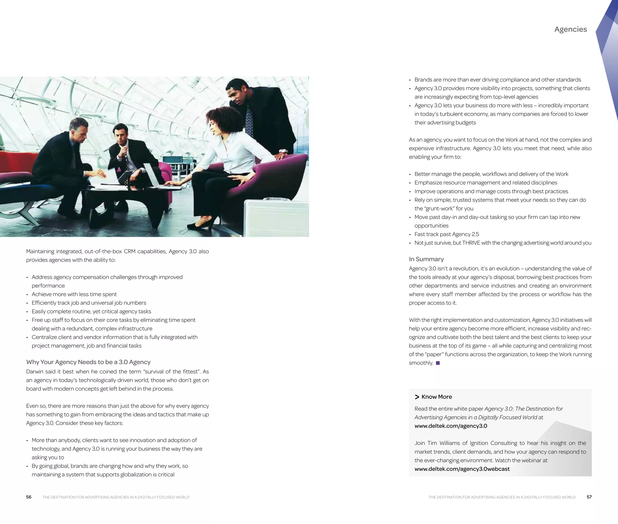 Agencies

•	 Brands are more than ever driving compliance and other standards
•	  gency 3.0 provides more visibility into projects, something that clients
A
are increasingly expecting from top-level agencies
•	  gency 3.0 lets your business do more with less – incredibly important
A
in today’s turbulent economy, as many companies are forced to lower
their advertising budgets
As an agency, you want to focus on the Work at hand, not the complex and
expensive infrastructure. Agency 3.0 lets you meet that need, while also
enabling your firm to:
•	
•	
•	
•	

B
 etter manage the people, workflows and delivery of the Work
E
 mphasize resource management and related disciplines
I
mprove operations and manage costs through best practices
R
 ely on simple, trusted systems that meet your needs so they can do
the “grunt-work” for you
•	  ove past day-in and day-out tasking so your firm can tap into new
M
opportunities
•	 Fast track past Agency 2.5
•	  ot just survive, but THRIVE with the changing advertising world around you
N
Maintaining integrated, out-of-the-box CRM capabilities, Agency 3.0 also
provides agencies with the ability to:
•	  ddress agency compensation challenges through improved
A
performance
•	  chieve more with less time spent
A
•	  fficiently track job and universal job numbers
E
•	  asily complete routine, yet critical agency tasks
E
•	  ree up staff to focus on their core tasks by eliminating time spent
F
dealing with a redundant, complex infrastructure
•	  entralize client and vendor information that is fully integrated with
C
project management, job and financial tasks

Why Your Agency Needs to be a 3.0 Agency
Darwin said it best when he coined the term “survival of the fittest”. As
an agency in today’s technologically driven world, those who don’t get on
board with modern concepts get left behind in the process.
Even so, there are more reasons than just the above for why every agency
has something to gain from embracing the ideas and tactics that make up
Agency 3.0. Consider these key factors:
•	  ore than anybody, clients want to see innovation and adoption of
M
technology, and Agency 3.0 is running your business the way they are
asking you to
•	  y going global, brands are changing how and why they work, so
B
maintaining a system that supports globalization is critical

56

The Destination For Advertising Agencies in a Digitally Focused World

In Summary
Agency 3.0 isn’t a revolution, it’s an evolution – understanding the value of
the tools already at your agency’s disposal, borrowing best practices from
other departments and service industries and creating an environment
where every staff member affected by the process or workflow has the
proper access to it.
With the right implementation and customization, Agency 3.0 initiatives will
help your entire agency become more efficient, increase visibility and recognize and cultivate both the best talent and the best clients to keep your
business at the top of its game – all while capturing and centralizing most
of the “paper” functions across the organization, to keep the Work running
smoothly. ■

 Know More
R
 ead the entire white paper Agency 3.0: The Destination for
Advertising Agencies in a Digitally Focused World at
www.deltek.com/agency3.0
J
oin Tim Williams of Ignition Consulting to hear his insight on the
market trends, client demands, and how your agency can respond to
the ever-changing environment. Watch the webinar at
www.deltek.com/agency3.0webcast

The Destination For Advertising Agencies in a Digitally Focused World

57

 