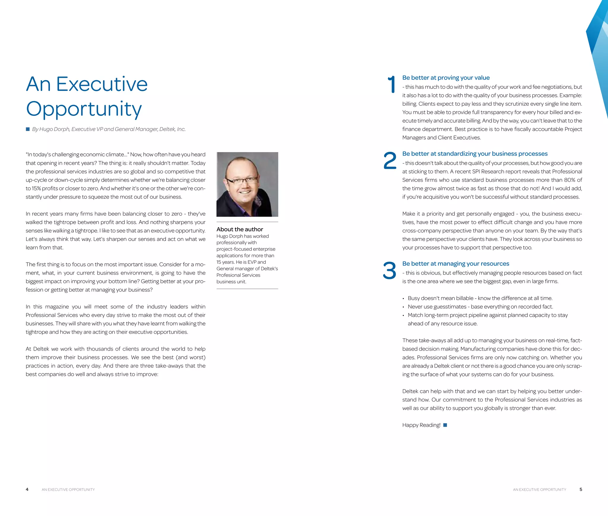 1

An Executive
Opportunity
■ By Hugo Dorph, Executive VP and General Manager, Deltek, Inc.

2

"In today's challenging economic climate…" Now, how often have you heard
that opening in recent years? The thing is: it really shouldn't matter. Today
the professional services industries are so global and so competitive that
up-cycle or down-cycle simply determines whether we're balancing closer
to 15% profits or closer to zero. And whether it's one or the other we're constantly under pressure to squeeze the most out of our business.
In recent years many firms have been balancing closer to zero - they've
walked the tightrope between profit and loss. And nothing sharpens your
senses like walking a tightrope. I like to see that as an executive opportunity.
Let's always think that way. Let’s sharpen our senses and act on what we
learn from that.
The first thing is to focus on the most important issue. Consider for a moment, what, in your current business environment, is going to have the
biggest impact on improving your bottom line? Getting better at your profession or getting better at managing your business?
In this magazine you will meet some of the industry leaders within
Professional Services who every day strive to make the most out of their
businesses. They will share with you what they have learnt from walking the
tightrope and how they are acting on their executive opportunities.
At Deltek we work with thousands of clients around the world to help
them improve their business processes. We see the best (and worst)
practices in action, every day. And there are three take-aways that the
best companies do well and always strive to improve:

- this has much to do with the quality of your work and fee negotiations, but
it also has a lot to do with the quality of your business processes. Example:
billing. Clients expect to pay less and they scrutinize every single line item.
You must be able to provide full transparency for every hour billed and execute timely and accurate billing. And by the way, you can't leave that to the
finance department. Best practice is to have fiscally accountable Project
Managers and Client Executives.

Be better at standardizing your business processes
- this doesn't talk about the quality of your processes, but how good you are
at sticking to them. A recent SPI Research report reveals that Professional
Services firms who use standard business processes more than 80% of
the time grow almost twice as fast as those that do not! And I would add,
if you're acquisitive you won't be successful without standard processes.
Make it a priority and get personally engaged - you, the business executives, have the most power to effect difficult change and you have more
cross-company perspective than anyone on your team. By the way that's
the same perspective your clients have. They look across your business so
your processes have to support that perspective too.

About the author

Hugo Dorph has worked
professionally with
project-focused enterprise
applications for more than
15 years. He is EVP and
General manager of Deltek's
Profesional Services
business unit.

Be better at proving your value

3

Be better at managing your resources
- this is obvious, but effectively managing people resources based on fact
is the one area where we see the biggest gap, even in large firms.
•	 Busy doesn't mean billable - know the difference at all time.
•	 Never use guesstimates - base everything on recorded fact.
•	  atch long-term project pipeline against planned capacity to stay
M
ahead of any resource issue.
These take-aways all add up to managing your business on real-time, factbased decision making. Manufacturing companies have done this for decades. Professional Services firms are only now catching on. Whether you
are already a Deltek client or not there is a good chance you are only scraping the surface of what your systems can do for your business.
Deltek can help with that and we can start by helping you better understand how. Our commitment to the Professional Services industries as
well as our ability to support you globally is stronger than ever.
Happy Reading! ■

4

An Executive Opportunity

An Executive Opportunity

5

 