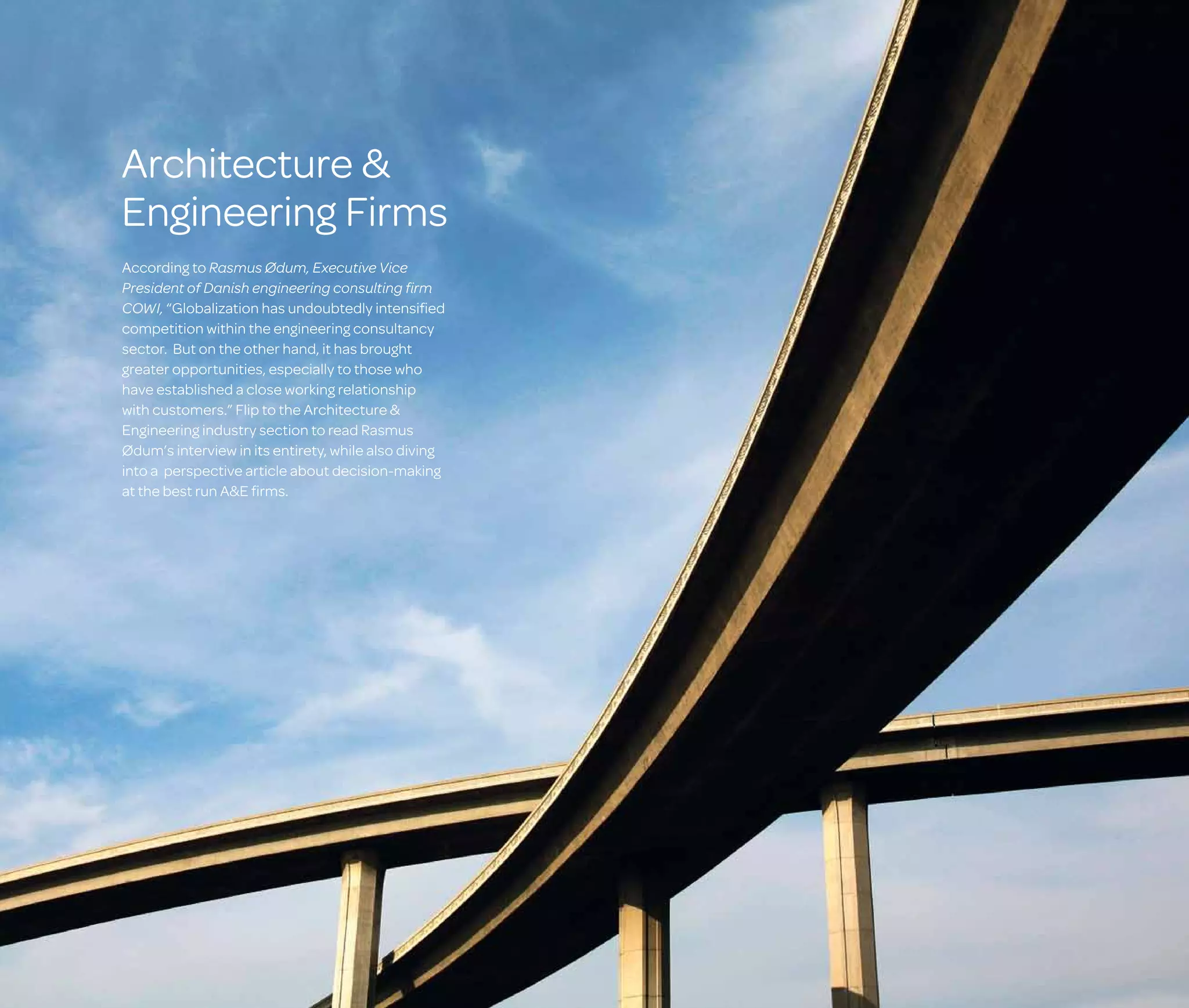 Architecture 
Engineering Firms
According to Rasmus Ødum, Executive Vice
President of Danish engineering consulting firm
COWI, “Globalization has undoubtedly intensified
competition within the engineering consultancy
sector. But on the other hand, it has brought
greater opportunities, especially to those who
have established a close working relationship
with customers.” Flip to the Architecture 
Engineering industry section to read Rasmus
Ødum’s interview in its entirety, while also diving
into a perspective article about decision-making
at the best run AE firms.

 