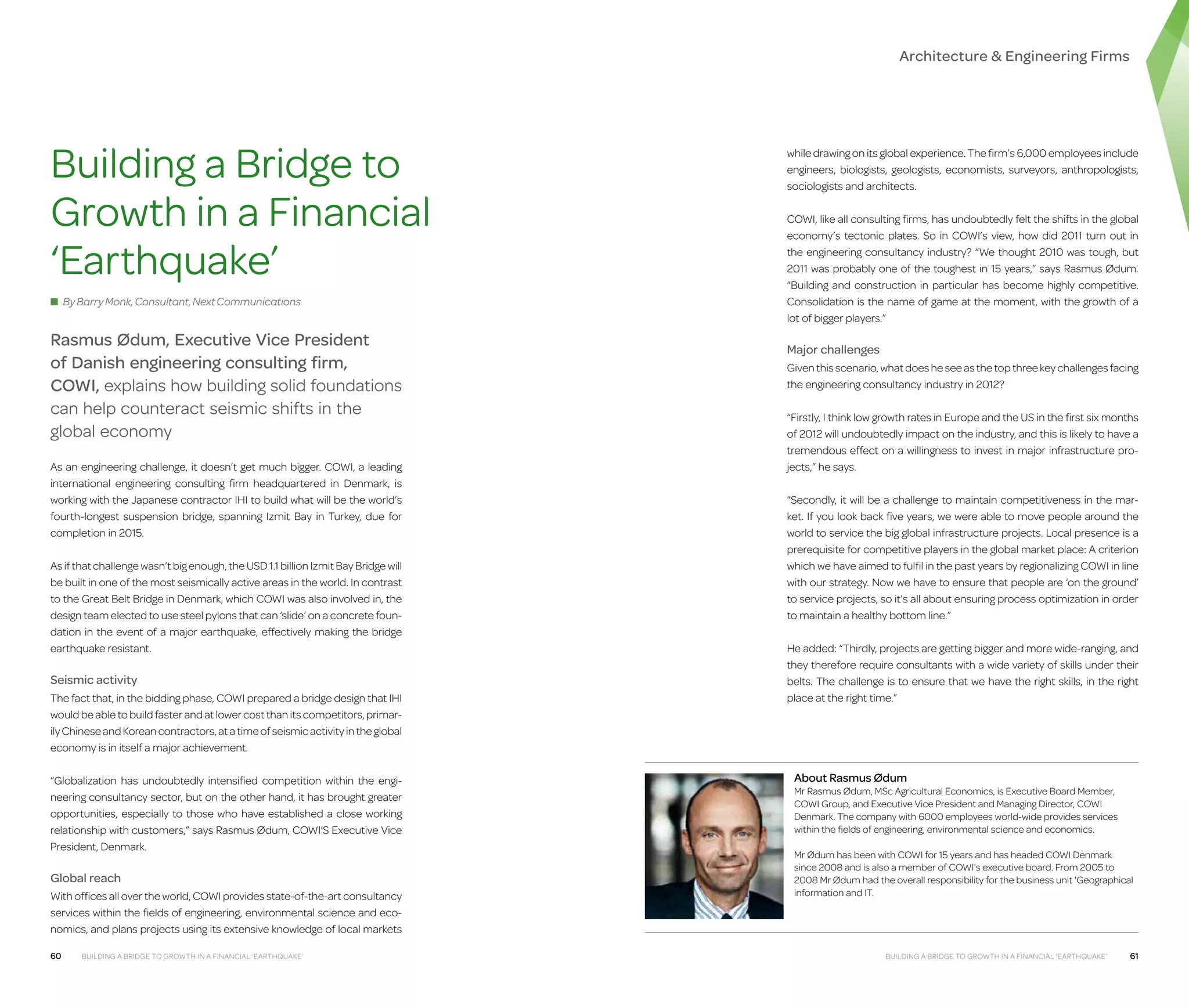 Architecture  Engineering Firms

Building a Bridge to
Growth in a Financial
‘Earthquake’
■ By Barry Monk, Consultant, Next Communications

Rasmus Ødum, Executive Vice President
of Danish engineering consulting firm,
COWI, explains how building solid foundations
can help counteract seismic shifts in the
global economy
As an engineering challenge, it doesn’t get much bigger. COWI, a leading
international engineering consulting firm headquartered in Denmark, is
working with the Japanese contractor IHI to build what will be the world’s
fourth-longest suspension bridge, spanning Izmit Bay in Turkey, due for
completion in 2015.
As if that challenge wasn’t big enough, the USD 1.1 billion Izmit Bay Bridge will
be built in one of the most seismically active areas in the world. In contrast
to the Great Belt Bridge in Denmark, which COWI was also involved in, the
design team elected to use steel pylons that can ‘slide’ on a concrete foundation in the event of a major earthquake, effectively making the bridge
earthquake resistant.

Seismic activity
The fact that, in the bidding phase, COWI prepared a bridge design that IHI
would be able to build faster and at lower cost than its competitors, primarily Chinese and Korean contractors, at a time of seismic activity in the global
economy is in itself a major achievement.
“Globalization has undoubtedly intensified competition within the engineering consultancy sector, but on the other hand, it has brought greater
opportunities, especially to those who have established a close working
relationship with customers,” says Rasmus Ødum, COWI’S Executive Vice
President, Denmark.

Global reach
With offices all over the world, COWI provides state-of-the-art consultancy
services within the fields of engineering, environmental science and economics, and plans projects using its extensive knowledge of local markets
60

Building a Bridge to Growth in a Financial ‘Earthquake’

while drawing on its global experience. The firm’s 6,000 employees include
engineers, biologists, geologists, economists, surveyors, anthropologists,
sociologists and architects.
COWI, like all consulting firms, has undoubtedly felt the shifts in the global
economy’s tectonic plates. So in COWI’s view, how did 2011 turn out in
the engineering consultancy industry? “We thought 2010 was tough, but
2011 was probably one of the toughest in 15 years,” says Rasmus Ødum.
“Building and construction in particular has become highly competitive.
Consolidation is the name of game at the moment, with the growth of a
lot of bigger players.”

Major challenges
Given this scenario, what does he see as the top three key challenges facing
the engineering consultancy industry in 2012?
“Firstly, I think low growth rates in Europe and the US in the first six months
of 2012 will undoubtedly impact on the industry, and this is likely to have a
tremendous effect on a willingness to invest in major infrastructure projects,” he says.
“Secondly, it will be a challenge to maintain competitiveness in the market. If you look back five years, we were able to move people around the
world to service the big global infrastructure projects. Local presence is a
prerequisite for competitive players in the global market place: A criterion
which we have aimed to fulfil in the past years by regionalizing COWI in line
with our strategy. Now we have to ensure that people are ‘on the ground’
to service projects, so it’s all about ensuring process optimization in order
to maintain a healthy bottom line.”
He added: “Thirdly, projects are getting bigger and more wide-ranging, and
they therefore require consultants with a wide variety of skills under their
belts. The challenge is to ensure that we have the right skills, in the right
place at the right time.”

About Rasmus Ødum

Mr Rasmus Ødum, MSc Agricultural Economics, is Executive Board Member,
COWI Group, and Executive Vice President and Managing Director, COWI
Denmark. The company with 6000 employees world-wide provides services
within the fields of engineering, environmental science and economics.
Mr Ødum has been with COWI for 15 years and has headed COWI Denmark
since 2008 and is also a member of COWI's executive board. From 2005 to
2008 Mr Ødum had the overall responsibility for the business unit 'Geographical
information and IT.

Building a Bridge to Growth in a Financial ‘Earthquake’

61

 