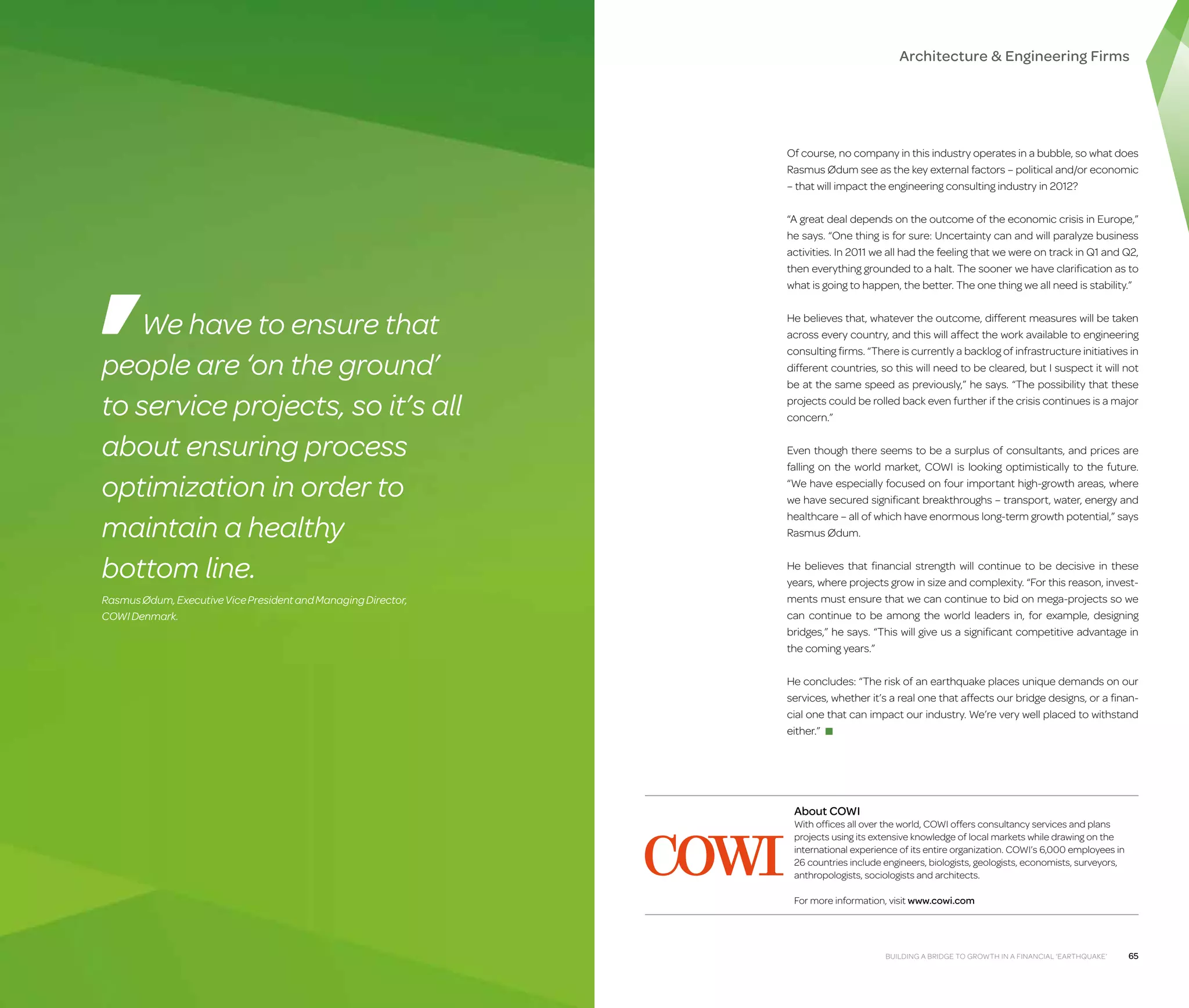 Architecture  Engineering Firms

Of course, no company in this industry operates in a bubble, so what does
Rasmus Ødum see as the key external factors – political and/or economic
– that will impact the engineering consulting industry in 2012?
“A great deal depends on the outcome of the economic crisis in Europe,”
he says. “One thing is for sure: Uncertainty can and will paralyze business
activities. In 2011 we all had the feeling that we were on track in Q1 and Q2,
then everything grounded to a halt. The sooner we have clarification as to
what is going to happen, the better. The one thing we all need is stability.”

We have to ensure that
people are ‘on the ground’
to service projects, so it’s all
about ensuring process
optimization in order to
maintain a healthy
bottom line.
Rasmus Ødum, Executive Vice President and Managing Director,
COWI Denmark.

He believes that, whatever the outcome, different measures will be taken
across every country, and this will affect the work available to engineering
consulting firms. “There is currently a backlog of infrastructure initiatives in
different countries, so this will need to be cleared, but I suspect it will not
be at the same speed as previously,” he says. “The possibility that these
projects could be rolled back even further if the crisis continues is a major
concern.”
Even though there seems to be a surplus of consultants, and prices are
falling on the world market, COWI is looking optimistically to the future.
“We have especially focused on four important high-growth areas, where
we have secured significant breakthroughs – transport, water, energy and
healthcare – all of which have enormous long-term growth potential,” says
Rasmus Ødum.
He believes that financial strength will continue to be decisive in these
years, where projects grow in size and complexity. “For this reason, investments must ensure that we can continue to bid on mega-projects so we
can continue to be among the world leaders in, for example, designing
bridges,” he says. “This will give us a significant competitive advantage in
the coming years.”
He concludes: “The risk of an earthquake places unique demands on our
services, whether it’s a real one that affects our bridge designs, or a financial one that can impact our industry. We’re very well placed to withstand
either.” ■

About COWI

With offices all over the world, COWI offers consultancy services and plans
projects using its extensive knowledge of local markets while drawing on the
international experience of its entire organization. COWI’s 6,000 employees in
26 countries include engineers, biologists, geologists, economists, surveyors,
anthropologists, sociologists and architects.
For more information, visit www.cowi.com

Building a Bridge to Growth in a Financial ‘Earthquake’

65

 