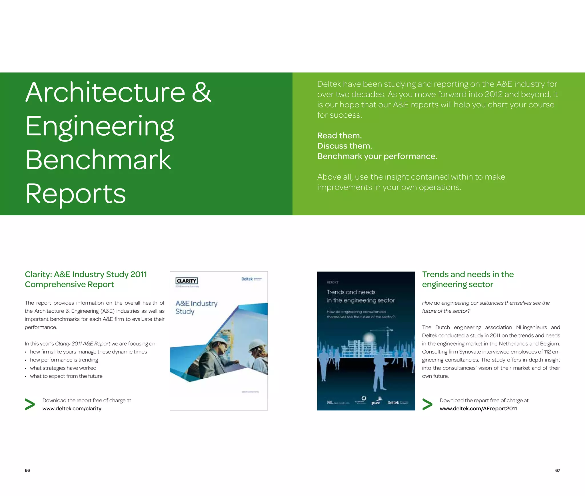 Architecture 
Engineering
Benchmark
Reports

Deltek have been studying and reporting on the AE industry for
over two decades. As you move forward into 2012 and beyond, it
is our hope that our AE reports will help you chart your course
for success.
Read them.
Discuss them.
Benchmark your performance.
Above all, use the insight contained within to make
improvements in your own operations.

Clarity: AE Industry Study 2011
Comprehensive Report

Trends and needs in the
engineering sector

The report provides information on the overall health of
the Architecture  Engineering (AE) industries as well as
important benchmarks for each AE firm to evaluate their
performance.

How do engineering consultancies themselves see the
future of the sector?

In this year’s Clarity 2011 AE Report we are focusing on:
•	  ow firms like yours manage these dynamic times
h
•	 how performance is trending
•	 what strategies have worked
•	 what to expect from the future

Download the report free of charge at
www.deltek.com/clarity

66

The Dutch engineering association NLingenieurs and
Deltek conducted a study in 2011 on the trends and needs
in the engineering market in the Netherlands and Belgium.
Consulting firm Synovate interviewed employees of 112 engineering consultancies. The study offers in-depth insight
into the consultancies’ vision of their market and of their
own future.

Download the report free of charge at
www.deltek.com/AEreport2011

67

 