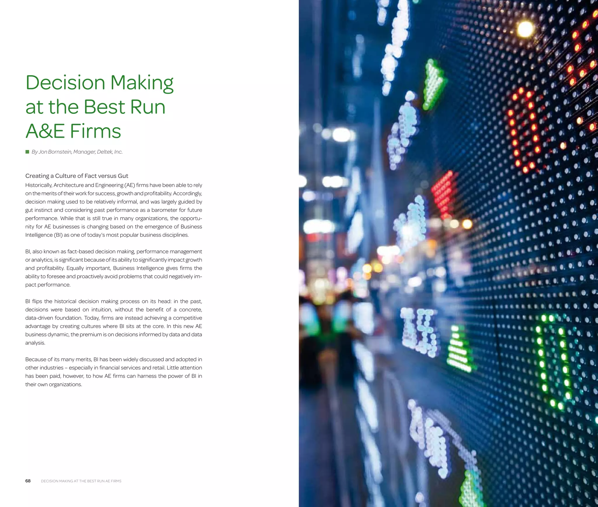 Architecture  Engineering Firms

Decision Making
at the Best Run
AE Firms
■ By Jon Bornstein, Manager, Deltek, Inc.

Creating a Culture of Fact versus Gut
Historically, Architecture and Engineering (AE) firms have been able to rely
on the merits of their work for success, growth and profitability. Accordingly,
decision making used to be relatively informal, and was largely guided by
gut instinct and considering past performance as a barometer for future
performance. While that is still true in many organizations, the opportunity for AE businesses is changing based on the emergence of Business
Intelligence (BI) as one of today’s most popular business disciplines.
BI, also known as fact-based decision making, performance management
or analytics, is significant because of its ability to significantly impact growth
and profitability. Equally important, Business Intelligence gives firms the
ability to foresee and proactively avoid problems that could negatively impact performance.
BI flips the historical decision making process on its head: in the past,
decisions were based on intuition, without the benefit of a concrete,
data-driven foundation. Today, firms are instead achieving a competitive
advantage by creating cultures where BI sits at the core. In this new AE
business dynamic, the premium is on decisions informed by data and data
analysis.
Because of its many merits, BI has been widely discussed and adopted in
other industries – especially in financial services and retail. Little attention
has been paid, however, to how AE firms can harness the power of BI in
their own organizations.

68

Decision Making at the Best Run AE Firms

Decision Making at the Best Run AE Firms

69

 
