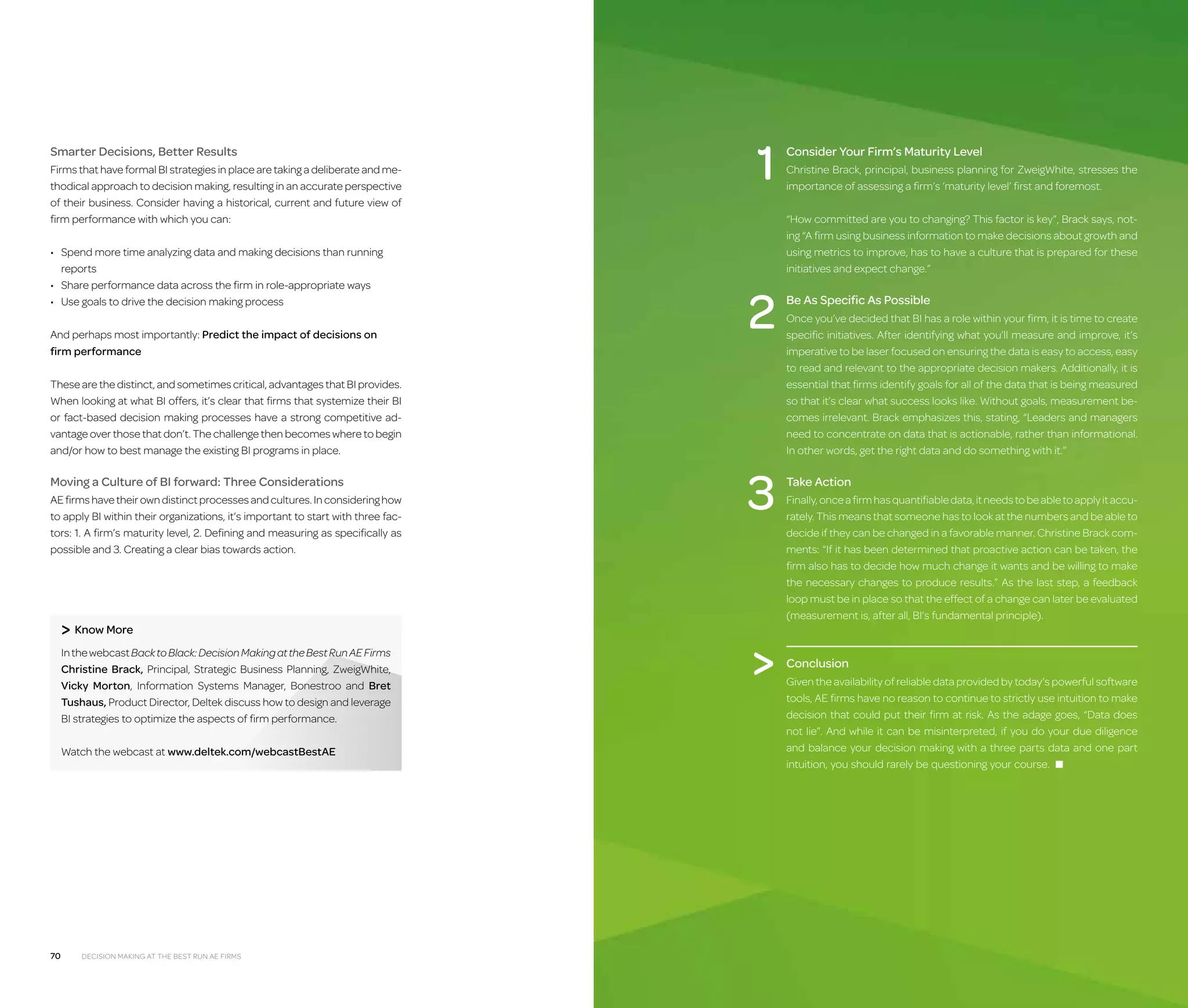 Smarter Decisions, Better Results
Firms that have formal BI strategies in place are taking a deliberate and methodical approach to decision making, resulting in an accurate perspective
of their business. Consider having a historical, current and future view of
firm performance with which you can:
•	  pend more time analyzing data and making decisions than running
S
reports
•	 Share performance data across the firm in role-appropriate ways
•	 Use goals to drive the decision making process
A
 nd perhaps most importantly: Predict the impact of decisions on
firm performance

1

AE firms have their own distinct processes and cultures. In considering how
to apply BI within their organizations, it’s important to start with three factors: 1. A firm’s maturity level, 2. Defining and measuring as specifically as
possible and 3. Creating a clear bias towards action.

 Know More
In the webcast Back to Black: Decision Making at the Best Run AE Firms
Christine Brack, Principal, Strategic Business Planning, ZweigWhite,
Vicky Morton, Information Systems Manager, Bonestroo and Bret
Tushaus, Product Director, Deltek discuss how to design and leverage
BI strategies to optimize the aspects of firm performance.
Watch the webcast at www.deltek.com/webcastBestAE

70

Decision Making at the Best Run AE Firms

Christine Brack, principal, business planning for ZweigWhite, stresses the
importance of assessing a firm’s ’maturity level’ first and foremost.
“How committed are you to changing? This factor is key”, Brack says, noting “A firm using business information to make decisions about growth and
using metrics to improve, has to have a culture that is prepared for these
initiatives and expect change.”

2

These are the distinct, and sometimes critical, advantages that BI provides.
When looking at what BI offers, it’s clear that firms that systemize their BI
or fact-based decision making processes have a strong competitive advantage over those that don’t. The challenge then becomes where to begin
and/or how to best manage the existing BI programs in place.

Moving a Culture of BI forward: Three Considerations

Consider Your Firm’s Maturity Level

3


Be As Specific As Possible
Once you’ve decided that BI has a role within your firm, it is time to create
specific initiatives. After identifying what you’ll measure and improve, it’s
imperative to be laser focused on ensuring the data is easy to access, easy
to read and relevant to the appropriate decision makers. Additionally, it is
essential that firms identify goals for all of the data that is being measured
so that it’s clear what success looks like. Without goals, measurement becomes irrelevant. Brack emphasizes this, stating, “Leaders and managers
need to concentrate on data that is actionable, rather than informational.
In other words, get the right data and do something with it.”

Take Action
Finally, once a firm has quantifiable data, it needs to be able to apply it accurately. This means that someone has to look at the numbers and be able to
decide if they can be changed in a favorable manner. Christine Brack comments: “If it has been determined that proactive action can be taken, the
firm also has to decide how much change it wants and be willing to make
the necessary changes to produce results.” As the last step, a feedback
loop must be in place so that the effect of a change can later be evaluated
(measurement is, after all, BI’s fundamental principle).

Conclusion
Given the availability of reliable data provided by today’s powerful software
tools, AE firms have no reason to continue to strictly use intuition to make
decision that could put their firm at risk. As the adage goes, “Data does
not lie”. And while it can be misinterpreted, if you do your due diligence
and balance your decision making with a three parts data and one part
intuition, you should rarely be questioning your course. ■

 