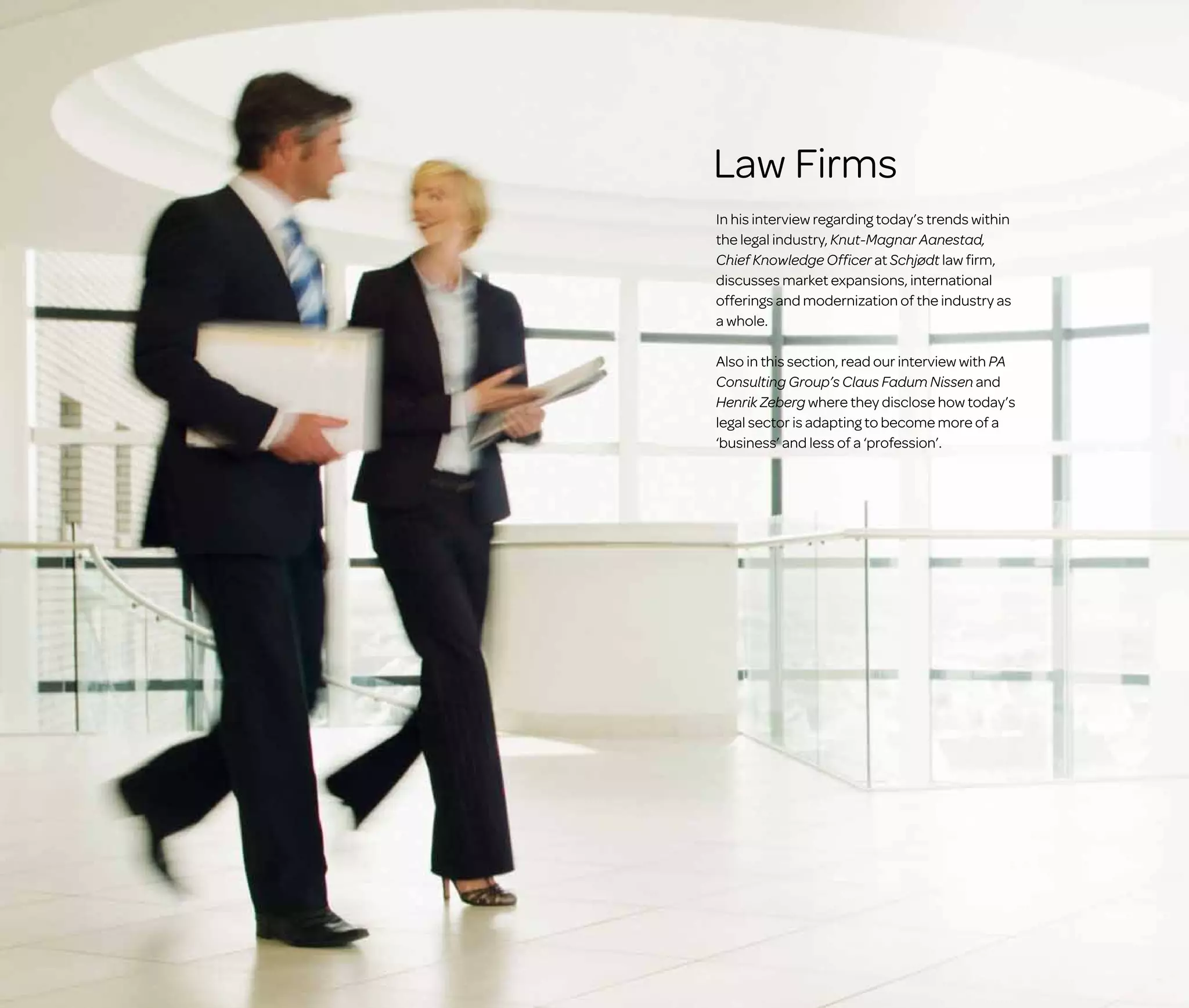 Law Firms
In his interview regarding today’s trends within
the legal industry, Knut-Magnar Aanestad,
Chief Knowledge Officer at Schjødt law firm,
discusses market expansions, international
offerings and modernization of the industry as
a whole.
Also in this section, read our interview with PA
Consulting Group’s Claus Fadum Nissen and
Henrik Zeberg where they disclose how today’s
legal sector is adapting to become more of a
‘business’ and less of a ‘profession’.

 