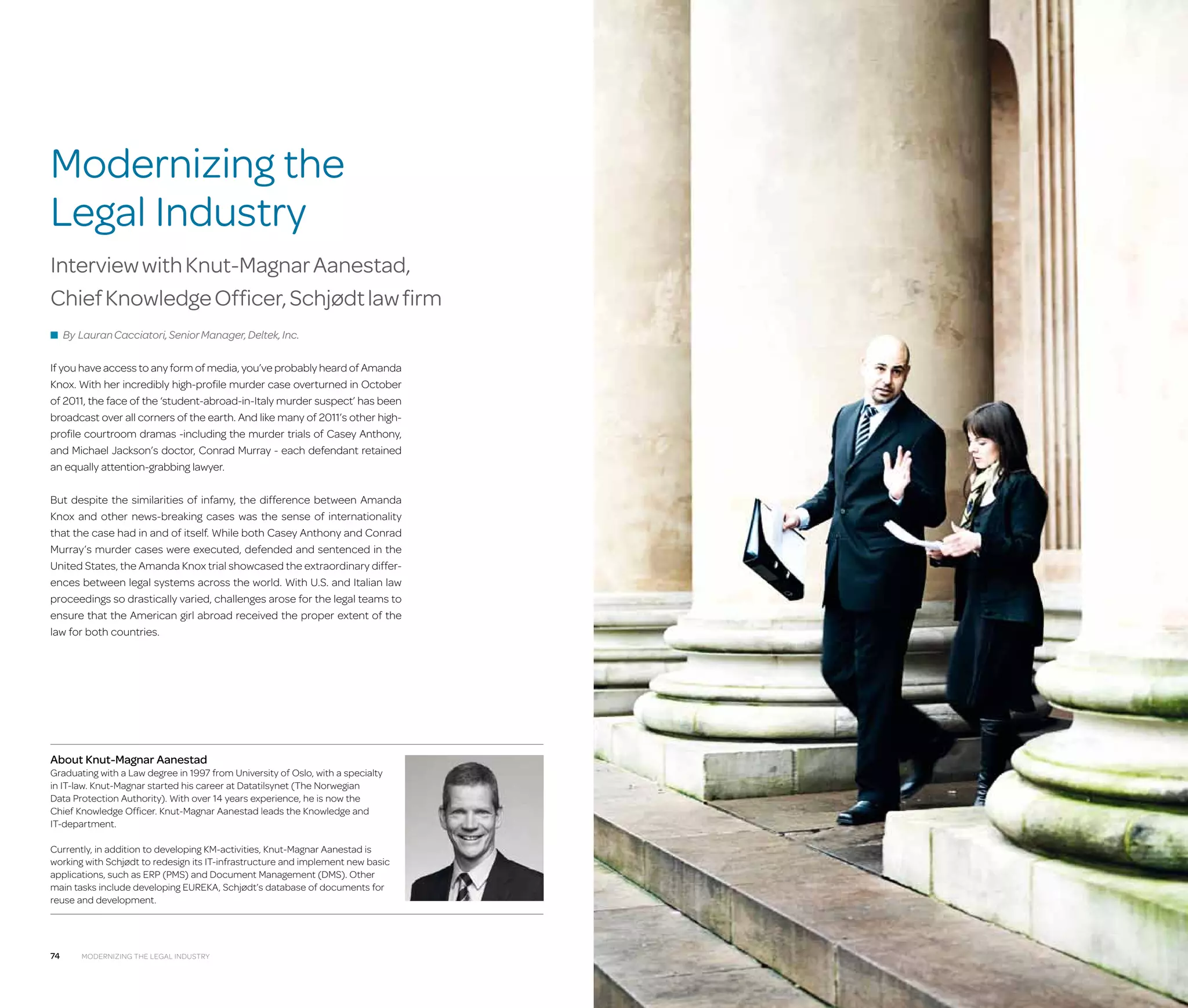 Modernizing the
Legal Industry
Interview with Knut-Magnar Aanestad,
Chief Knowledge Officer, Schjødt law firm
■ By Lauran Cacciatori, Senior Manager, Deltek, Inc.

If you have access to any form of media, you’ve probably heard of Amanda
Knox. With her incredibly high-profile murder case overturned in October
of 2011, the face of the ‘student-abroad-in-Italy murder suspect’ has been
broadcast over all corners of the earth. And like many of 2011’s other highprofile courtroom dramas -including the murder trials of Casey Anthony,
and Michael Jackson’s doctor, Conrad Murray - each defendant retained
an equally attention-grabbing lawyer.
But despite the similarities of infamy, the difference between Amanda
Knox and other news-breaking cases was the sense of internationality
that the case had in and of itself. While both Casey Anthony and Conrad
Murray’s murder cases were executed, defended and sentenced in the
United States, the Amanda Knox trial showcased the extraordinary differences between legal systems across the world. With U.S. and Italian law
proceedings so drastically varied, challenges arose for the legal teams to
ensure that the American girl abroad received the proper extent of the
law for both countries.

About Knut-Magnar Aanestad

Graduating with a Law degree in 1997 from University of Oslo, with a specialty
in IT-law. Knut-Magnar started his career at Datatilsynet (The Norwegian
Data Protection Authority). With over 14 years experience, he is now the
Chief Knowledge Officer. Knut-Magnar Aanestad leads the Knowledge and
IT-department.
Currently, in addition to developing KM-activities, Knut-Magnar Aanestad is
working with Schjødt to redesign its IT-infrastructure and implement new basic
applications, such as ERP (PMS) and Document Management (DMS). Other
main tasks include developing EUREKA, Schjødt’s database of documents for
reuse and development.

74

Modernizing the Legal Industry

 