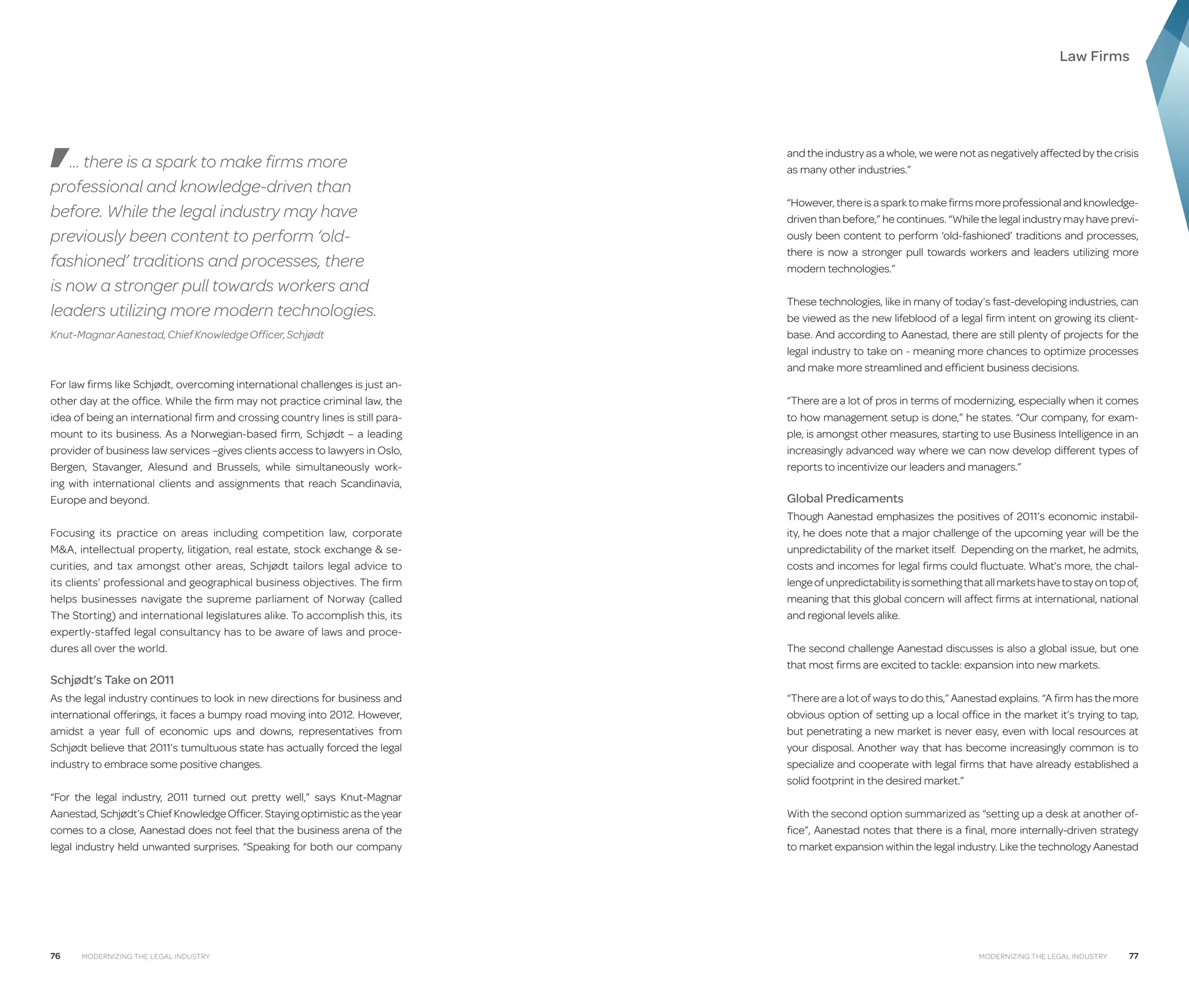 Law Firms

… there is a spark to make firms more
professional and knowledge-driven than
before. While the legal industry may have
previously been content to perform ‘oldfashioned’ traditions and processes, there
is now a stronger pull towards workers and
leaders utilizing more modern technologies.
Knut-Magnar Aanestad, Chief Knowledge Officer, Schjødt

For law firms like Schjødt, overcoming international challenges is just another day at the office. While the firm may not practice criminal law, the
idea of being an international firm and crossing country lines is still paramount to its business. As a Norwegian-based firm, Schjødt – a leading
provider of business law services –gives clients access to lawyers in Oslo,
Bergen, Stavanger, Alesund and Brussels, while simultaneously working with international clients and assignments that reach Scandinavia,
Europe and beyond.
Focusing its practice on areas including competition law, corporate
MA, intellectual property, litigation, real estate, stock exchange  securities, and tax amongst other areas, Schjødt tailors legal advice to
its clients’ professional and geographical business objectives. The firm
helps businesses navigate the supreme parliament of Norway (called
The Storting) and international legislatures alike. To accomplish this, its
expertly-staffed legal consultancy has to be aware of laws and procedures all over the world.

Schjødt’s Take on 2011
As the legal industry continues to look in new directions for business and
international offerings, it faces a bumpy road moving into 2012. However,
amidst a year full of economic ups and downs, representatives from
Schjødt believe that 2011’s tumultuous state has actually forced the legal
industry to embrace some positive changes.
“For the legal industry, 2011 turned out pretty well,” says Knut-Magnar
Aanestad, Schjødt’s Chief Knowledge Officer. Staying optimistic as the year
comes to a close, Aanestad does not feel that the business arena of the
legal industry held unwanted surprises. “Speaking for both our company

76

Modernizing the Legal Industry

and the industry as a whole, we were not as negatively affected by the crisis
as many other industries.”
“However, there is a spark to make firms more professional and knowledgedriven than before,” he continues. “While the legal industry may have previously been content to perform ‘old-fashioned’ traditions and processes,
there is now a stronger pull towards workers and leaders utilizing more
modern technologies.”
These technologies, like in many of today’s fast-developing industries, can
be viewed as the new lifeblood of a legal firm intent on growing its clientbase. And according to Aanestad, there are still plenty of projects for the
legal industry to take on - meaning more chances to optimize processes
and make more streamlined and efficient business decisions.
“There are a lot of pros in terms of modernizing, especially when it comes
to how management setup is done,” he states. “Our company, for example, is amongst other measures, starting to use Business Intelligence in an
increasingly advanced way where we can now develop different types of
reports to incentivize our leaders and managers.”

Global Predicaments
Though Aanestad emphasizes the positives of 2011’s economic instability, he does note that a major challenge of the upcoming year will be the
unpredictability of the market itself. Depending on the market, he admits,
costs and incomes for legal firms could fluctuate. What’s more, the challenge of unpredictability is something that all markets have to stay on top of,
meaning that this global concern will affect firms at international, national
and regional levels alike.
The second challenge Aanestad discusses is also a global issue, but one
that most firms are excited to tackle: expansion into new markets.
“There are a lot of ways to do this,” Aanestad explains. “A firm has the more
obvious option of setting up a local office in the market it’s trying to tap,
but penetrating a new market is never easy, even with local resources at
your disposal. Another way that has become increasingly common is to
specialize and cooperate with legal firms that have already established a
solid footprint in the desired market.”
With the second option summarized as “setting up a desk at another office”, Aanestad notes that there is a final, more internally-driven strategy
to market expansion within the legal industry. Like the technology Aanestad

Modernizing the Legal Industry

77

 