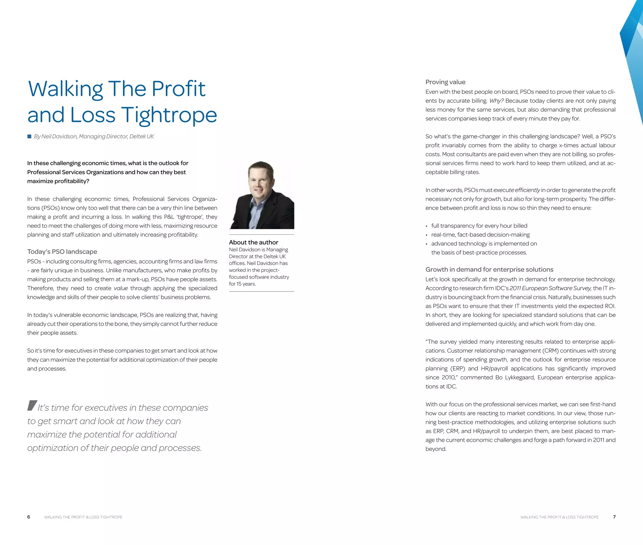 Walking The Profit
and Loss Tightrope

Proving value
Even with the best people on board, PSOs need to prove their value to clients by accurate billing. Why? Because today clients are not only paying
less money for the same services, but also demanding that professional
services companies keep track of every minute they pay for.

■ By Neil Davidson, Managing Director, Deltek UK

So what’s the game-changer in this challenging landscape? Well, a PSO’s
profit invariably comes from the ability to charge x-times actual labour
costs. Most consultants are paid even when they are not billing, so professional services firms need to work hard to keep them utilized, and at acceptable billing rates.

In these challenging economic times, what is the outlook for
Professional Services Organizations and how can they best
maximize profitability?
In these challenging economic times, Professional Services Organizations (PSOs) know only too well that there can be a very thin line between
m
­ aking a profit and incurring a loss. In walking this PL ‘tightrope’, they
need to meet the challenges of doing more with less, maximizing resource
planning and staff utilization and ultimately increasing profitability.

Today’s PSO landscape
PSOs - including consulting firms, agencies, accounting firms and law firms
- are fairly unique in business. Unlike manufacturers, who make profits by
making products and selling them at a mark-up, PSOs have people assets.
Therefore, they need to create value through applying the specialized
knowledge and skills of their people to solve clients’ business problems.
In today’s vulnerable economic landscape, PSOs are realizing that, having
already cut their operations to the bone, they simply cannot further reduce
their people assets.
So it’s time for executives in these companies to get smart and look at how
they can maximize the potential for additional optimization of their people
and processes.

It’s time for executives in these companies
to get smart and look at how they can
maximize the potential for additional
optimization of their people and processes.

6

Walking the Profit  Loss tightrope

In other words, PSOs must execute efficiently in order to generate the profit
necessary not only for growth, but also for long-term prosperity. The difference between profit and loss is now so thin they need to ensure:

About the author

Neil Davidson is Managing
Director at the Deltek UK
offices. Neil Davidson has
worked in the projectfocused software industry
for 15 years.

•	 full transparency for every hour billed
•	 real-time, fact-based decision-making
•	  dvanced technology is implemented on
a
the basis of best-practice processes.

Growth in demand for enterprise solutions
Let’s look specifically at the growth in demand for enterprise technology.
According to research firm IDC’s 2011 European Software Survey, the IT industry is bouncing back from the financial crisis. Naturally, businesses such
as PSOs want to ensure that their IT investments yield the expected ROI.
In short, they are looking for specialized standard solutions that can be
delivered and implemented quickly, and which work from day one.
“The survey yielded many interesting results related to enterprise applications. Customer relationship management (CRM) continues with strong
indications of spending growth, and the outlook for enterprise resource
planning (ERP) and HR/payroll applications has significantly improved
since 2010,” commented Bo Lykkegaard, European enterprise applications at IDC.
With our focus on the professional services market, we can see first-hand
how our clients are reacting to market conditions. In our view, those running best-practice methodologies, and utilizing enterprise solutions such
as ERP, CRM, and HR/payroll to underpin them, are best placed to manage the current economic challenges and forge a path forward in 2011 and
beyond.

Walking the Profit  Loss tightrope

7

 