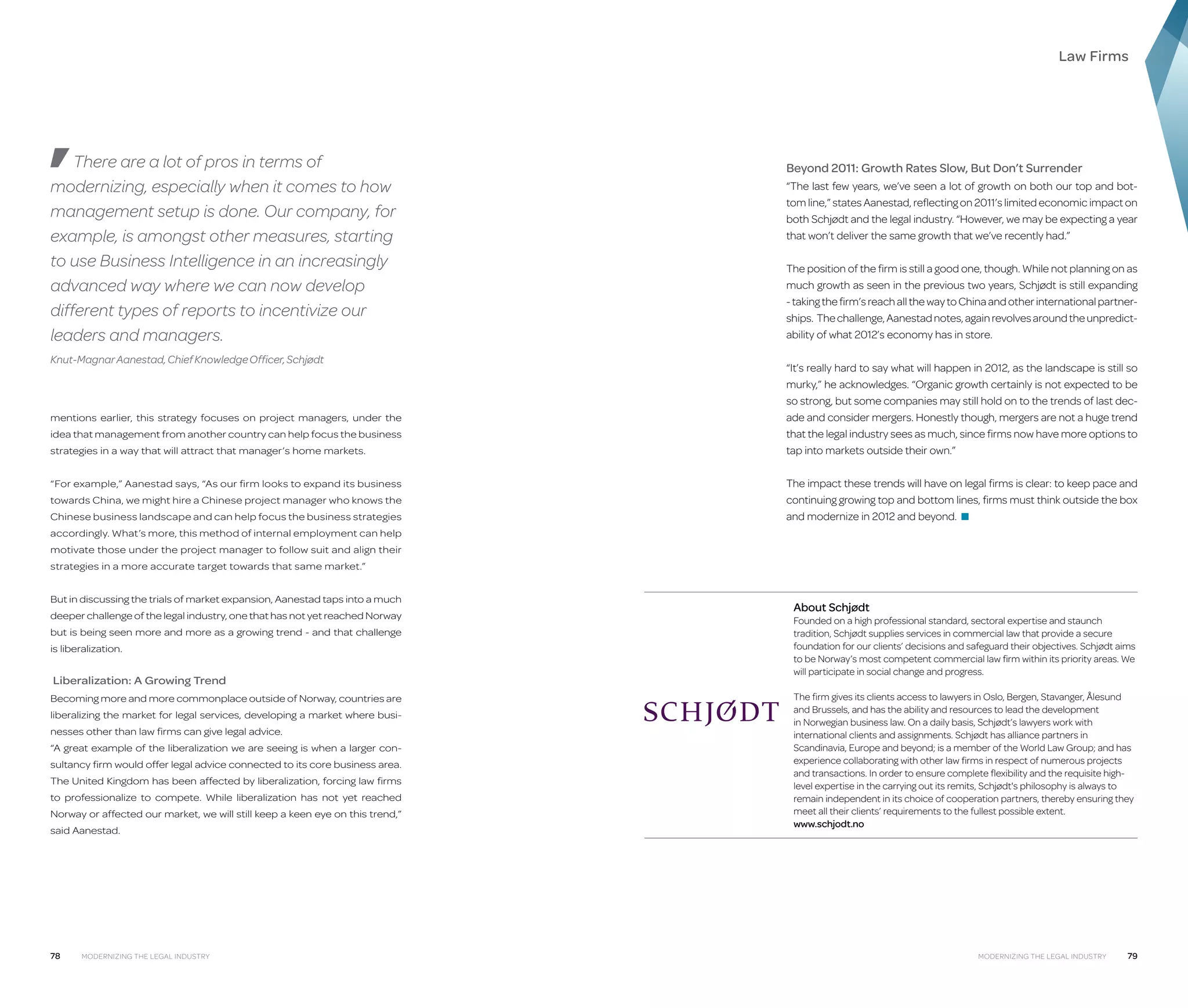 Law Firms

There are a lot of pros in terms of
modernizing, especially when it comes to how
management setup is done. Our company, for
example, is amongst other measures, starting
to use Business Intelligence in an increasingly
advanced way where we can now develop
different types of reports to incentivize our
leaders and managers.
Knut-Magnar Aanestad, Chief Knowledge Officer, Schjødt

mentions earlier, this strategy focuses on project managers, under the
idea that management from another country can help focus the business
strategies in a way that will attract that manager’s home markets.
“For example,” Aanestad says, “As our firm looks to expand its business
towards China, we might hire a Chinese project manager who knows the
Chinese business landscape and can help focus the business strategies

Beyond 2011: Growth Rates Slow, But Don’t Surrender
“The last few years, we’ve seen a lot of growth on both our top and bottom line,” states Aanestad, reflecting on 2011’s limited economic impact on
both Schjødt and the legal industry. “However, we may be expecting a year
that won’t deliver the same growth that we’ve recently had.”
The position of the firm is still a good one, though. While not planning on as
much growth as seen in the previous two years, Schjødt is still expanding
- taking the firm’s reach all the way to China and other international partnerships. The challenge, Aanestad notes, again revolves around the unpredictability of what 2012’s economy has in store.
“It’s really hard to say what will happen in 2012, as the landscape is still so
murky,” he acknowledges. “Organic growth certainly is not expected to be
so strong, but some companies may still hold on to the trends of last decade and consider mergers. Honestly though, mergers are not a huge trend
that the legal industry sees as much, since firms now have more options to
tap into markets outside their own.”
The impact these trends will have on legal firms is clear: to keep pace and
continuing growing top and bottom lines, firms must think outside the box
and modernize in 2012 and beyond. ■

accordingly. What’s more, this method of internal employment can help
motivate those under the project manager to follow suit and align their
strategies in a more accurate target towards that same market.”
But in discussing the trials of market expansion, Aanestad taps into a much
deeper challenge of the legal industry, one that has not yet reached Norway
but is being seen more and more as a growing trend - and that challenge
is liberalization.

Liberalization: A Growing Trend
Becoming more and more commonplace outside of Norway, countries are
liberalizing the market for legal services, developing a market where businesses other than law firms can give legal advice.
“A great example of the liberalization we are seeing is when a larger consultancy firm would offer legal advice connected to its core business area.
The United Kingdom has been affected by liberalization, forcing law firms
to professionalize to compete. While liberalization has not yet reached
Norway or affected our market, we will still keep a keen eye on this trend,”
said Aanestad.

78

Modernizing the Legal Industry

About Schjødt

Founded on a high professional standard, sectoral expertise and staunch
tradition, Schjødt supplies services in commercial law that provide a secure
foundation for our clients’ decisions and safeguard their objectives. Schjødt aims
to be Norway’s most competent commercial law firm within its priority areas. We
will participate in social change and progress.
The firm gives its clients access to lawyers in Oslo, Bergen, Stavanger, Ålesund
and Brussels, and has the ability and resources to lead the development
in Norwegian business law. On a daily basis, Schjødt’s lawyers work with
international clients and assignments. Schjødt has alliance partners in
Scandinavia, Europe and beyond; is a member of the World Law Group; and has
experience collaborating with other law firms in respect of numerous projects
and transactions. In order to ensure complete flexibility and the requisite highlevel expertise in the carrying out its remits, Schjødt's philosophy is always to
remain independent in its choice of cooperation partners, thereby ensuring they
meet all their clients’ requirements to the fullest possible extent.
www.schjodt.no

Modernizing the Legal Industry

79

 