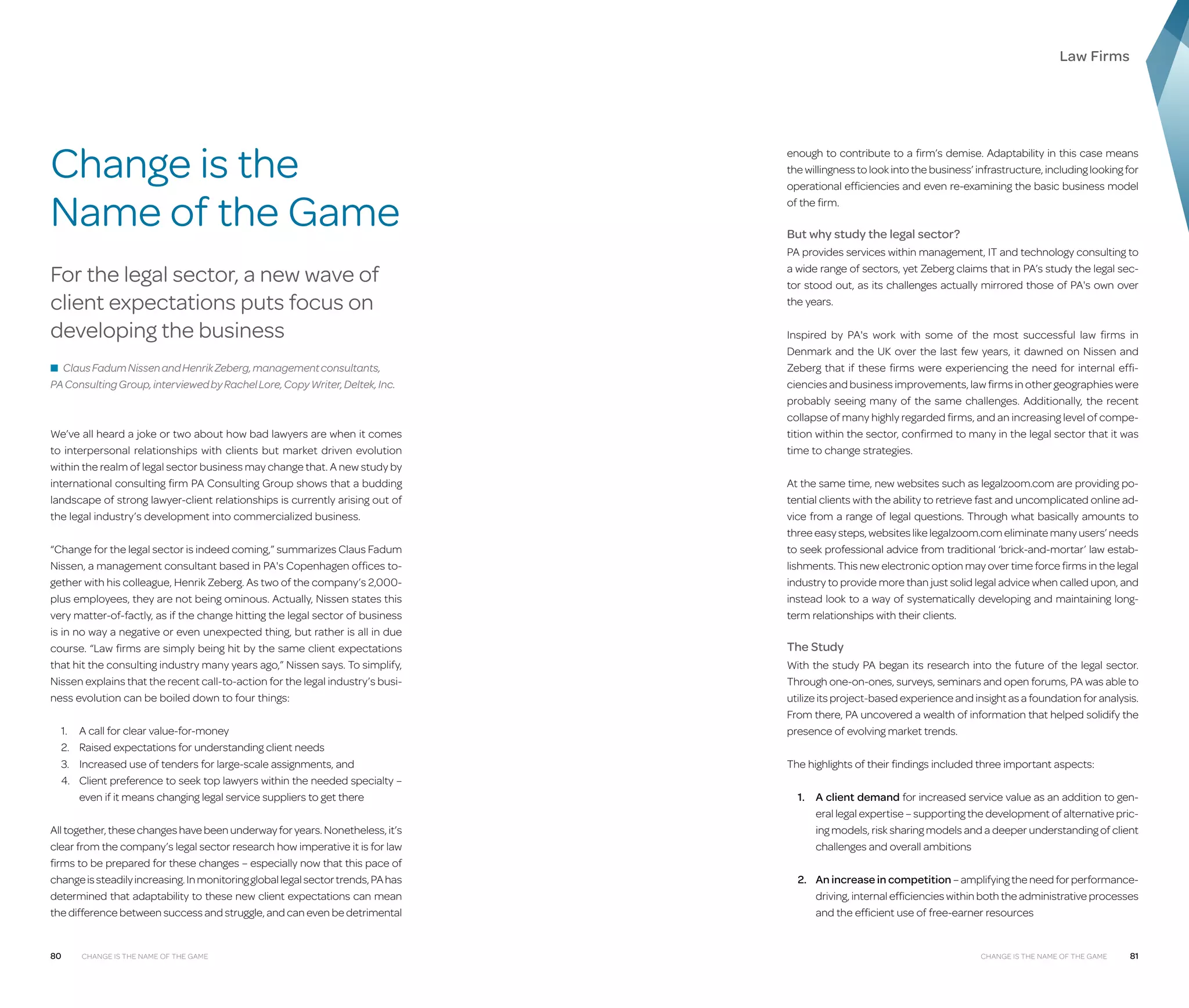 Law Firms

Change is the
Name of the Game
For the legal sector, a new wave of
client expectations puts focus on
developing the business
■ Claus Fadum Nissen and Henrik Zeberg, management consultants,

PA Consulting Group, interviewed by Rachel Lore, Copy Writer, Deltek, Inc.

We’ve all heard a joke or two about how bad lawyers are when it comes
to interpersonal relationships with clients but market driven evolution
within the realm of legal sector business may change that. A new study by
international consulting firm PA Consulting Group shows that a budding
landscape of strong lawyer-client relationships is currently arising out of
the legal industry’s development into commercialized business.
“Change for the legal sector is indeed coming,” summarizes Claus Fadum
Nissen, a management consultant based in PA's Copenhagen offices together with his colleague, Henrik Zeberg. As two of the company’s 2,000plus employees, they are not being ominous. Actually, Nissen states this
very matter-of-factly, as if the change hitting the legal sector of business
is in no way a negative or even unexpected thing, but rather is all in due
course. “Law firms are simply being hit by the same client expectations
that hit the consulting industry many years ago,” Nissen says. To simplify,
Nissen explains that the recent call-to-action for the legal industry’s business evolution can be boiled down to four things:
1.	 A call for clear value-for-money
2.	 Raised expectations for understanding client needs
3.	 Increased use of tenders for large-scale assignments, and
4.	
Client preference to seek top lawyers within the needed specialty –
even if it means changing legal service suppliers to get there
All together, these changes have been underway for years. Nonetheless, it’s
clear from the company’s legal sector research how imperative it is for law
firms to be prepared for these changes – especially now that this pace of
change is steadily increasing. In monitoring global legal sector trends, PA has
determined that adaptability to these new client expectations can mean
the difference between success and struggle, and can even be detrimental

80

Change is the Name of the Game

enough to contribute to a firm’s demise. Adaptability in this case means
the willingness to look into the business’ infrastructure, including looking for
operational efficiencies and even re-examining the basic business model
of the firm.

But why study the legal sector?
PA provides services within management, IT and technology consulting to
a wide range of sectors, yet Zeberg claims that in PA’s study the legal sector stood out, as its challenges actually mirrored those of PA's own over
the years.
Inspired by PA's work with some of the most successful law firms in
Denmark and the UK over the last few years, it dawned on Nissen and
Zeberg that if these firms were experiencing the need for internal efficiencies and business improvements, law firms in other geographies were
probably seeing many of the same challenges. Additionally, the recent
collapse of many highly regarded firms, and an increasing level of competition within the sector, confirmed to many in the legal sector that it was
time to change strategies.
At the same time, new websites such as legalzoom.com are providing potential clients with the ability to retrieve fast and uncomplicated online advice from a range of legal questions. Through what basically amounts to
three easy steps, websites like legalzoom.com eliminate many users’ needs
to seek professional advice from traditional ‘brick-and-mortar’ law establishments. This new electronic option may over time force firms in the legal
industry to provide more than just solid legal advice when called upon, and
instead look to a way of systematically developing and maintaining longterm relationships with their clients.

The Study
With the study PA began its research into the future of the legal sector.
Through one-on-ones, surveys, seminars and open forums, PA was able to
utilize its project-based experience and insight as a foundation for analysis.
From there, PA uncovered a wealth of information that helped solidify the
presence of evolving market trends.
The highlights of their findings included three important aspects:
1.	 client demand for increased service value as an addition to genA
eral legal expertise – supporting the development of alternative pricing models, risk sharing models and a deeper understanding of client
challenges and overall ambitions
2.	An increase in competition – amplifying the need for performancedriving, internal efficiencies within both the administrative processes
and the efficient use of free-earner resources

Change is the Name of the Game

81

 