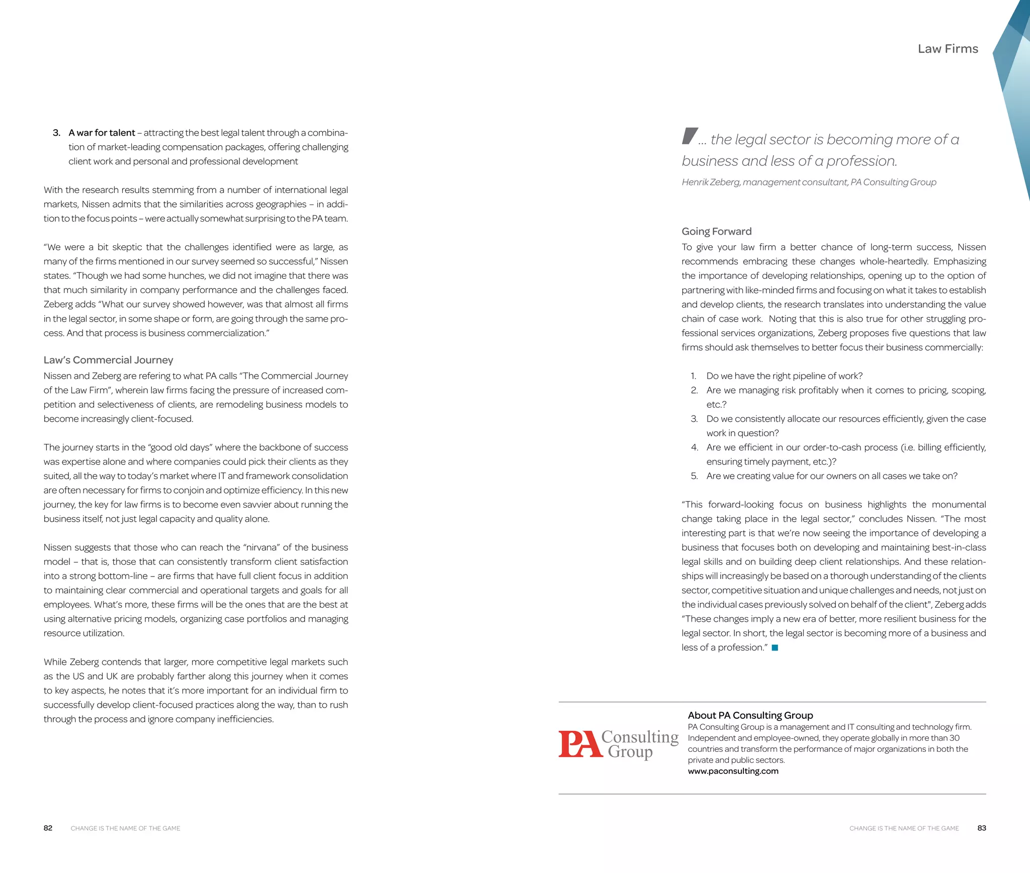 Law Firms

3.	A war for talent – attracting the best legal talent through a combination of market-leading compensation packages, offering challenging
client work and personal and professional development
With the research results stemming from a number of international legal
markets, Nissen admits that the similarities across geographies – in addition to the focus points – were actually somewhat surprising to the PA team.
“We were a bit skeptic that the challenges identified were as large, as
many of the firms mentioned in our survey seemed so successful,” Nissen
states. “Though we had some hunches, we did not imagine that there was
that much similarity in company performance and the challenges faced.
Zeberg adds “What our survey showed however, was that almost all firms
in the legal sector, in some shape or form, are going through the same process. And that process is business commercialization.”

Law’s Commercial Journey
Nissen and Zeberg are refering to what PA calls “The Commercial Journey
of the Law Firm”, wherein law firms facing the pressure of increased competition and selectiveness of clients, are remodeling business models to
become increasingly client-focused.
The journey starts in the “good old days” where the backbone of success
was expertise alone and where companies could pick their clients as they
suited, all the way to today’s market where IT and framework consolidation
are often necessary for firms to conjoin and optimize efficiency. In this new
journey, the key for law firms is to become even savvier about running the
business itself, not just legal capacity and quality alone.
Nissen suggests that those who can reach the “nirvana” of the business
model – that is, those that can consistently transform client satisfaction
into a strong bottom-line – are firms that have full client focus in addition
to maintaining clear commercial and operational targets and goals for all
employees. What’s more, these firms will be the ones that are the best at
using alternative pricing models, organizing case portfolios and managing
resource utilization.
While Zeberg contends that larger, more competitive legal markets such
as the US and UK are probably farther along this journey when it comes
to key aspects, he notes that it’s more important for an individual firm to
successfully develop client-focused practices along the way, than to rush
through the process and ignore company inefficiencies.

82

Change is the Name of the Game

... the legal sector is becoming more of a
business and less of a profession.
Henrik Zeberg, management consultant, PA Consulting Group

Going Forward
To give your law firm a better chance of long-term success, Nissen
recommends embracing these changes whole-heartedly. Emphasizing
the importance of developing relationships, opening up to the option of
partnering with like-minded firms and focusing on what it takes to establish
and develop clients, the research translates into understanding the value
chain of case work. Noting that this is also true for other struggling professional services organizations, Zeberg proposes five questions that law
firms should ask themselves to better focus their business commercially:
1.	 Do we have the right pipeline of work?
2.	 we managing risk profitably when it comes to pricing, scoping,
Are
etc.?
3.	 we consistently allocate our resources efficiently, given the case
Do
work in question?
4.	 we efficient in our order-to-cash process (i.e. billing efficiently,
Are
ensuring timely payment, etc.)?
5.	 Are we creating value for our owners on all cases we take on?
“This forward-looking focus on business highlights the monumental
change taking place in the legal sector,” concludes Nissen. “The most
interesting part is that we’re now seeing the importance of developing a
business that focuses both on developing and maintaining best-in-class
legal skills and on building deep client relationships. And these relationships will increasingly be based on a thorough understanding of the clients
sector, competitive situation and unique challenges and needs, not just on
the individual cases previously solved on behalf of the client, Zeberg adds
“These changes imply a new era of better, more resilient business for the
legal sector. In short, the legal sector is becoming more of a business and
less of a profession.” ■

About PA Consulting Group

PA Consulting Group is a management and IT consulting and technology firm.
Independent and employee-owned, they operate globally in more than 30
countries and transform the performance of major organizations in both the
private and public sectors.
www.paconsulting.com

Change is the Name of the Game

83

 