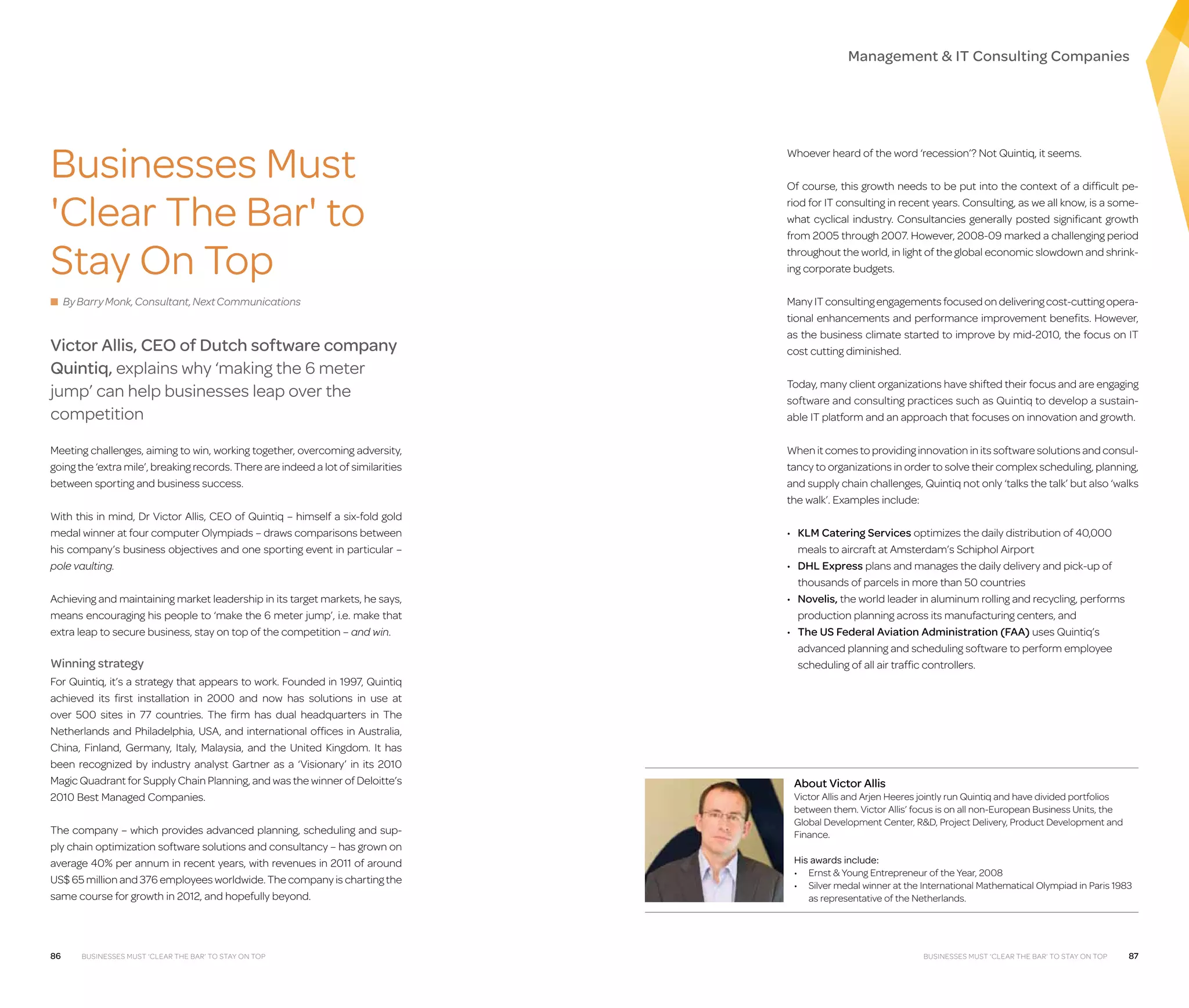 Management  IT Consulting Companies

Businesses Must
'Clear The Bar' to
Stay On Top
■ By Barry Monk, Consultant, Next Communications

Victor Allis, CEO of Dutch software company
Quintiq, explains why ‘making the 6 meter
jump’ can help businesses leap over the
competition
Meeting challenges, aiming to win, working together, overcoming adversity,
going the ‘extra mile’, breaking records. There are indeed a lot of similarities
between sporting and business success.
With this in mind, Dr Victor Allis, CEO of Quintiq – himself a six-fold gold
medal winner at four computer Olympiads – draws comparisons between
his company’s business objectives and one sporting event in particular –
pole vaulting.
Achieving and maintaining market leadership in its target markets, he says,
means encouraging his people to ‘make the 6 meter jump’, i.e. make that
extra leap to secure business, stay on top of the competition – and win.

Winning strategy
For Quintiq, it’s a strategy that appears to work. Founded in 1997, Quintiq
achieved its first installation in 2000 and now has solutions in use at
over 500 sites in 77 countries. The firm has dual headquarters in The
Netherlands and Philadelphia, USA, and international offices in  Australia,
China, Finland, Germany, Italy, Malaysia, and the United Kingdom. It has
been recognized by industry analyst Gartner as a ‘Visionary’ in its 2010
Magic Quadrant for Supply Chain Planning, and was the winner of Deloitte’s
2010 Best Managed Companies.
The company – which provides advanced planning, scheduling and supply chain optimization software solutions and consultancy – has grown on
average 40% per annum in recent years, with revenues in 2011 of around
US$ 65 million and 376 employees worldwide. The company is charting the
same course for growth in 2012, and hopefully beyond.

86

Businesses must ‘clear the bar’ to stay on top

Whoever heard of the word ‘recession’? Not Quintiq, it seems.
Of course, this growth needs to be put into the context of a difficult period for IT consulting in recent years. Consulting, as we all know, is a somewhat cyclical industry. Consultancies generally posted significant growth
from 2005 through 2007. However, 2008-09 marked a challenging period
throughout the world, in light of the global economic slowdown and shrinking corporate budgets.
Many IT consulting engagements focused on delivering cost-cutting operational enhancements and performance improvement benefits. However,
as the business climate started to improve by mid-2010, the focus on IT
cost cutting diminished.
Today, many client organizations have shifted their focus and are engaging
software and consulting practices such as Quintiq to develop a sustainable IT platform and an approach that focuses on innovation and growth.
When it comes to providing innovation in its software solutions and consultancy to organizations in order to solve their complex scheduling, planning,
and supply chain challenges, Quintiq not only ‘talks the talk’ but also ‘walks
the walk’. Examples include:
•	  LM Catering Services optimizes the daily distribution of 40,000
K
meals to aircraft at Amsterdam’s Schiphol Airport
•	 DHL Express plans and manages the daily delivery and pick-up of
thousands of parcels in more than 50 countries
•	 Novelis, the world leader in aluminum rolling and recycling, performs
production planning across its manufacturing centers, and
•	  he US Federal Aviation Administration (FAA) uses Quintiq’s
T
advanced planning and scheduling software to perform employee
scheduling of all air traffic controllers.

About Victor Allis

Victor Allis and Arjen Heeres jointly run Quintiq and have divided portfolios
between them. Victor Allis’ focus is on all non-European Business Units, the
Global Development Center, RD, Project Delivery, Product Development and
Finance.
His awards include:
•	 Ernst  Young Entrepreneur of the Year, 2008
•	 Silver medal winner at the International Mathematical Olympiad in Paris 1983
as representative of the Netherlands.

Businesses must ‘clear the bar’ to stay on top

87

 