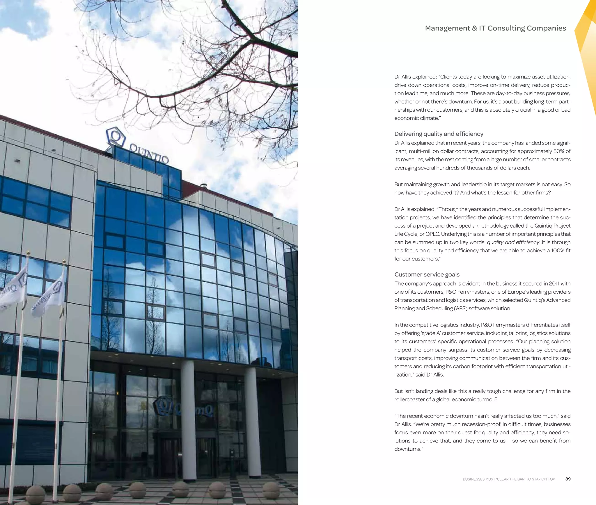Management  IT Consulting Companies

Dr Allis explained: “Clients today are looking to maximize asset utilization,
drive down operational costs, improve on-time delivery, reduce production lead time, and much more. These are day-to-day business pressures,
whether or not there’s downturn. For us, it’s about building long-term partnerships with our customers, and this is absolutely crucial in a good or bad
economic climate.”

Delivering quality and efficiency
Dr Allis explained that in recent years, the company has landed some significant, multi-million dollar contracts, accounting for approximately 50% of
its revenues, with the rest coming from a large number of smaller contracts
averaging several hundreds of thousands of dollars each.
But maintaining growth and leadership in its target markets is not easy. So
how have they achieved it? And what’s the lesson for other firms?
Dr Allis explained: “Through the years and numerous successful implementation projects, we have identified the principles that determine the success of a project and developed a methodology called the Quintiq Project
Life Cycle, or QPLC. Underlying this is a number of important principles that
can be summed up in two key words: quality and efficiency. It is through
this focus on quality and efficiency that we are able to achieve a 100% fit
for our customers.”

Customer service goals
The company’s approach is evident in the business it secured in 2011 with
one of its customers, PO Ferrymasters, one of Europe’s leading providers
of transportation and logistics services, which selected Quintiq’s Advanced
Planning and Scheduling (APS) software solution.
In the competitive logistics industry, PO Ferrymasters differentiates itself
by offering ‘grade A’ customer service, including tailoring logistics solutions
to its customers’ specific operational processes. “Our planning solution
helped the company surpass its customer service goals by decreasing
transport costs, improving communication between the firm and its customers and reducing its carbon footprint with efficient transportation utilization,” said Dr Allis.
But isn’t landing deals like this a really tough challenge for any firm in the
rollercoaster of a global economic turmoil?
“The recent economic downturn hasn’t really affected us too much,” said
Dr Allis. “We’re pretty much recession-proof. In difficult times, businesses
focus even more on their quest for quality and efficiency, they need solutions to achieve that, and they come to us – so we can benefit from
downturns.”

Businesses must ‘clear the bar’ to stay on top

89

 
