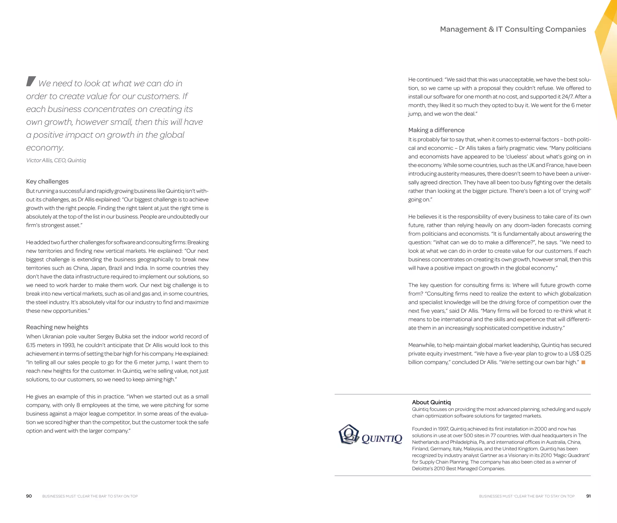 Management  IT Consulting Companies

We need to look at what we can do in
order to create value for our customers. If
each business concentrates on creating its
own growth, however small, then this will have
a positive impact on growth in the global
economy.
Victor Allis, CEO, Quintiq

Key challenges
But running a successful and rapidly growing business like Quintiq isn’t without its challenges, as Dr Allis explained: “Our biggest challenge is to achieve
growth with the right people. Finding the right talent at just the right time is
absolutely at the top of the list in our business. People are undoubtedly our
firm’s strongest asset.”
He added two further challenges for software and consulting firms: Breaking
new territories and finding new vertical markets. He explained: “Our next
biggest challenge is extending the business geographically to break new
territories such as China, Japan, Brazil and India. In some countries they
don’t have the data infrastructure required to implement our solutions, so
we need to work harder to make them work. Our next big challenge is to
break into new vertical markets, such as oil and gas and, in some countries,
the steel industry. It’s absolutely vital for our industry to find and maximize
these new opportunities.”

Reaching new heights
When Ukranian pole vaulter Sergey Bubka set the indoor world record of
6.15 meters in 1993, he couldn’t anticipate that Dr Allis would look to this
achievement in terms of setting the bar high for his company. He explained:
“In telling all our sales people to go for the 6 meter jump, I want them to
reach new heights for the customer. In Quintiq, we’re selling value, not just
solutions, to our customers, so we need to keep aiming high.”
He gives an example of this in practice. “When we started out as a small
company, with only 8 employees at the time, we were pitching for some
business against a major league competitor. In some areas of the evaluation we scored higher than the competitor, but the customer took the safe
option and went with the larger company.”

90

Businesses must ‘clear the bar’ to stay on top

He continued: “We said that this was unacceptable, we have the best solution, so we came up with a proposal they couldn’t refuse. We offered to
install our software for one month at no cost, and supported it 24/7. After a
month, they liked it so much they opted to buy it. We went for the 6 meter
jump, and we won the deal.”

Making a difference
It is probably fair to say that, when it comes to external factors – both political and economic – Dr Allis takes a fairly pragmatic view. “Many politicians
and economists have appeared to be ‘clueless’ about what’s going on in
the economy. While some countries, such as the UK and France, have been
introducing austerity measures, there doesn’t seem to have been a universally agreed direction. They have all been too busy fighting over the details
rather than looking at the bigger picture. There’s been a lot of ‘crying wolf’
going on.”
He believes it is the responsibility of every business to take care of its own
future, rather than relying heavily on any doom-laden forecasts coming
from politicians and economists. “It is fundamentally about answering the
question: “What can we do to make a difference?”, he says. “We need to
look at what we can do in order to create value for our customers. If each
business concentrates on creating its own growth, however small, then this
will have a positive impact on growth in the global economy.”
The key question for consulting firms is: Where will future growth come
from? “Consulting firms need to realize the extent to which globalization
and specialist knowledge will be the driving force of competition over the
next five years,” said Dr Allis. “Many firms will be forced to re-think what it
means to be international and the skills and experience that will differentiate them in an increasingly sophisticated competitive industry.”
Meanwhile, to help maintain global market leadership, Quintiq has secured
private equity investment. “We have a five-year plan to grow to a US$ 0.25
billion company,” concluded Dr Allis. “We’re setting our own bar high.” ■

About Quintiq

Quintiq focuses on providing the most advanced planning, scheduling and supply
chain optimization software solutions for targeted markets.
Founded in 1997, Quintiq achieved its first installation in 2000 and now has
solutions in use at over 500 sites in 77 countries. With dual headquarters in The
Netherlands and Philadelphia, Pa, and international offices in Australia, China,
Finland, Germany, Italy, Malaysia, and the United Kingdom. Quintiq has been
recognized by industry analyst Gartner as a Visionary in its 2010 ‘Magic Quadrant’
for Supply Chain Planning. The company has also been cited as a winner of
Deloitte’s 2010 Best Managed Companies.

Businesses must ‘clear the bar’ to stay on top

91

 