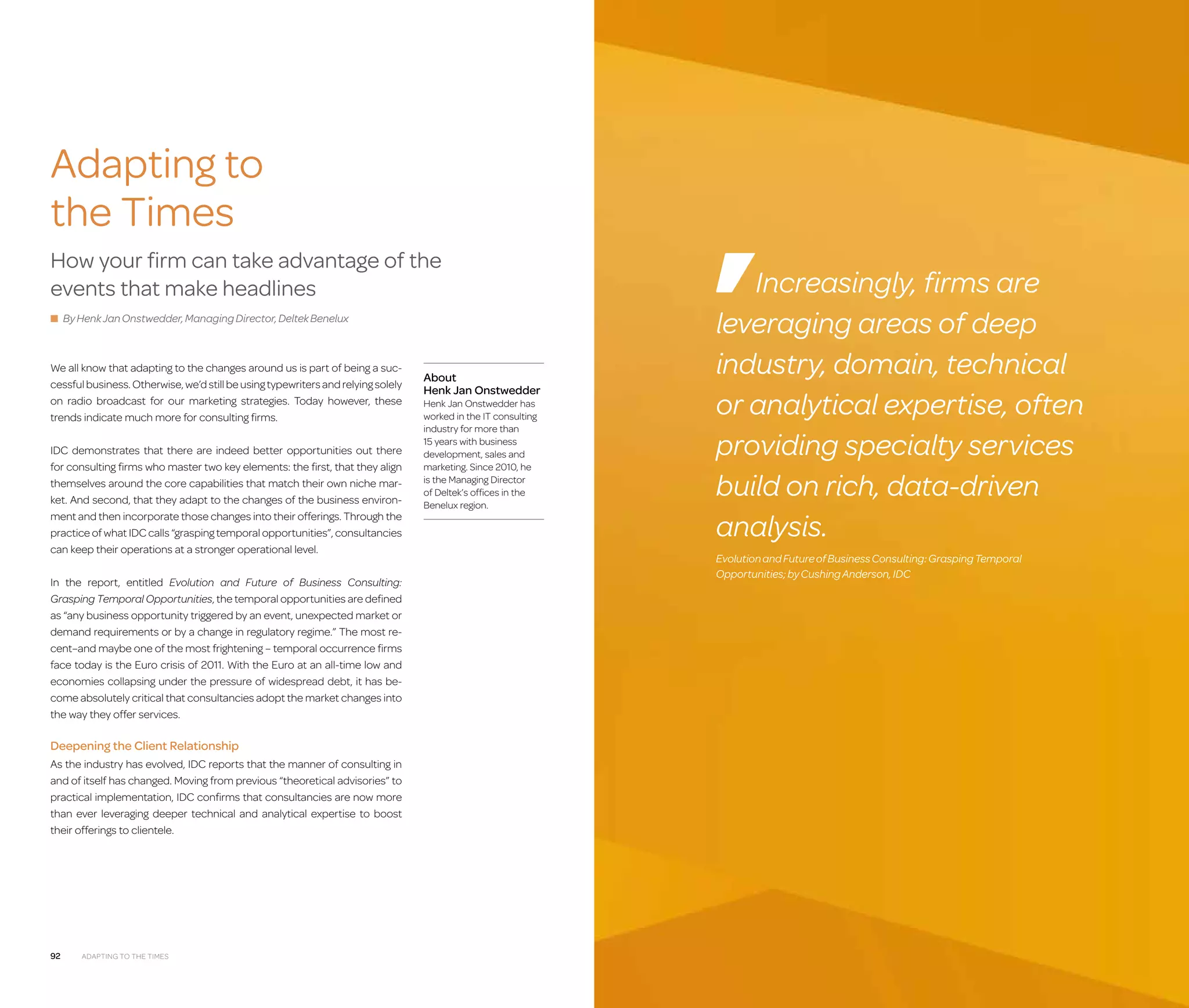Management  IT Consulting Companies

Adapting to
the Times
How your firm can take advantage of the
events that make headlines
■ By Henk Jan Onstwedder, Managing Director, Deltek Benelux

We all know that adapting to the changes around us is part of being a successful business. Otherwise, we’d still be using typewriters and relying solely
on radio broadcast for our marketing strategies. Today however, these
trends indicate much more for consulting firms.
IDC demonstrates that there are indeed better opportunities out there
for consulting firms who master two key elements: the first, that they align
themselves around the core capabilities that match their own niche market. And second, that they adapt to the changes of the business environment and then incorporate those changes into their offerings. Through the
practice of what IDC calls “grasping temporal opportunities”, consultancies
can keep their operations at a stronger operational level.
In the report, entitled Evolution and Future of Business Consulting:
Grasping Temporal Opportunities, the temporal opportunities are defined
as “any business opportunity triggered by an event, unexpected market or
demand requirements or by a change in regulatory regime.” The most recent–and maybe one of the most frightening – temporal occurrence firms
face today is the Euro crisis of 2011. With the Euro at an all-time low and
economies collapsing under the pressure of widespread debt, it has become absolutely critical that consultancies adopt the market changes into
the way they offer services.

About
Henk Jan Onstwedder
Henk Jan Onstwedder has
worked in the IT consulting
industry for more than
15 years with business
development, sales and
marketing. Since 2010, he
is the Managing Director
of Deltek’s offices in the
Benelux region.

Increasingly, firms are
leveraging areas of deep
industry, domain, technical
or analytical expertise, often
providing specialty services
build on rich, data-driven
analysis.
Evolution and Future of Business Consulting: Grasping Temporal
Opportunities; by Cushing Anderson, IDC

Deepening the Client Relationship
As the industry has evolved, IDC reports that the manner of consulting in
and of itself has changed. Moving from previous “theoretical advisories” to
practical implementation, IDC confirms that consultancies are now more
than ever leveraging deeper technical and analytical expertise to boost
their offerings to clientele.

92

Adapting to the Times

93

 