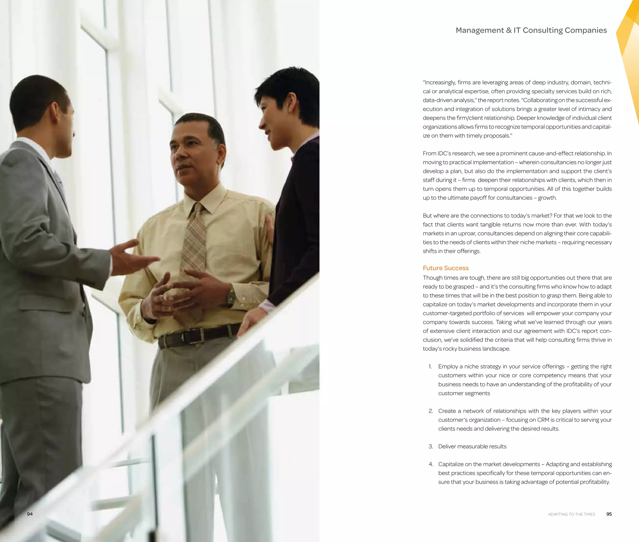 Management  IT Consulting Companies

“Increasingly, firms are leveraging areas of deep industry, domain, technical or analytical expertise, often providing specialty services build on rich,
data-driven analysis,” the report notes. “Collaborating on the successful execution and integration of solutions brings a greater level of intimacy and
deepens the firm/client relationship. Deeper knowledge of individual client
organizations allows firms to recognize temporal opportunities and capitalize on them with timely proposals.”
From IDC’s research, we see a prominent cause-and-effect relationship. In
moving to practical implementation – wherein consultancies no longer just
develop a plan, but also do the implementation and support the client’s
staff during it – firms deepen their relationships with clients, which then in
turn opens them up to temporal opportunities. All of this together builds
up to the ultimate payoff for consultancies – growth.
But where are the connections to today’s market? For that we look to the
fact that clients want tangible returns now more than ever. With today’s
markets in an uproar, consultancies depend on aligning their core capabilities to the needs of clients within their niche markets – requiring necessary
shifts in their offerings.

Future Success
Though times are tough, there are still big opportunities out there that are
ready to be grasped – and it’s the consulting firms who know how to adapt
to these times that will be in the best position to grasp them. Being able to
capitalize on today’s market developments and incorporate them in your
customer-targeted portfolio of services will empower your company your
company towards success. Taking what we’ve learned through our years
of extensive client interaction and our agreement with IDC’s report conclusion, we’ve solidified the criteria that will help consulting firms thrive in
today’s rocky business landscape.
1.	
Employ a niche strategy in your service offerings – getting the right
customers within your nice or core competency means that your
business needs to have an understanding of the profitability of your
customer segments
2.	
Create a network of relationships with the key players within your
customer’s organization – focusing on CRM is critical to serving your
clients needs and delivering the desired results.
3.	
Deliver measurable results
4.	
Capitalize on the market developments – Adapting and establishing
best practices specifically for these temporal opportunities can ensure that your business is taking advantage of potential profitability.

94

Adapting to the Times

95

 