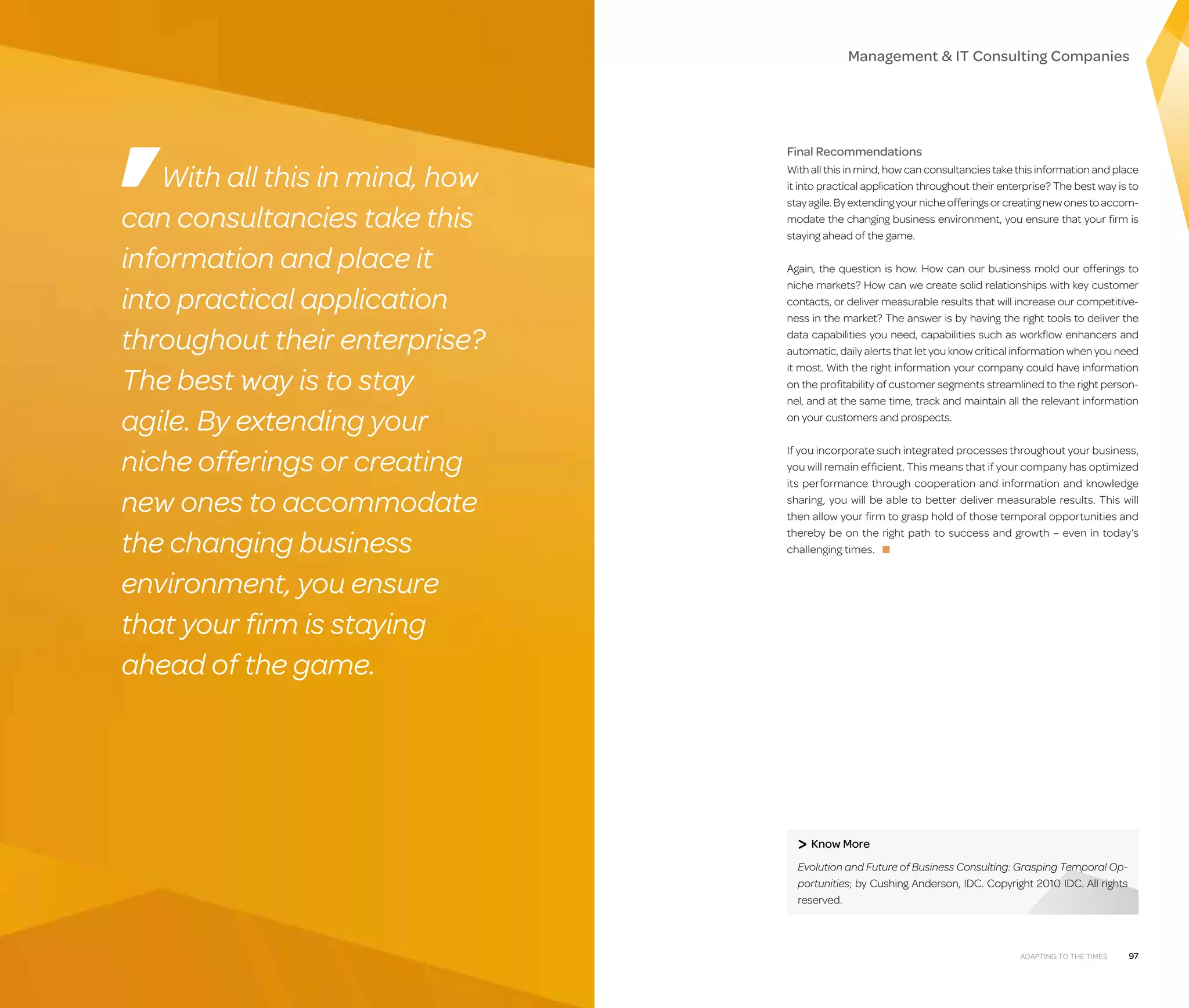 Management  IT Consulting Companies

With all this in mind, how
can consultancies take this
information and place it
into practical application
throughout their enterprise?
The best way is to stay
agile. By extending your
niche offerings or creating
new ones to accommodate
the changing business
environment, you ensure
that your firm is staying
ahead of the game.

Final Recommendations
With all this in mind, how can consultancies take this information and place
it into practical application throughout their enterprise? The best way is to
stay agile. By extending your niche offerings or creating new ones to accommodate the changing business environment, you ensure that your firm is
staying ahead of the game.
Again, the question is how. How can our business mold our offerings to
niche markets? How can we create solid relationships with key customer
contacts, or deliver measurable results that will increase our competitiveness in the market? The answer is by having the right tools to deliver the
data capabilities you need, capabilities such as workflow enhancers and
automatic, daily alerts that let you know critical information when you need
it most. With the right information your company could have information
on the profitability of customer segments streamlined to the right personnel, and at the same time, track and maintain all the relevant information
on your customers and prospects.
If you incorporate such integrated processes throughout your business,
you will remain efficient. This means that if your company has optimized
its performance through cooperation and information and knowledge
sharing, you will be able to better deliver measurable results. This will
then allow your firm to grasp hold of those temporal opportunities and
thereby be on the right path to success and growth – even in today’s
challenging times. ■

 Know More
Evolution and Future of Business Consulting: Grasping Temporal Opportunities; by Cushing Anderson, IDC. Copyright 2010 IDC. All rights
reserved.

96

Adapting to the Times

97

 