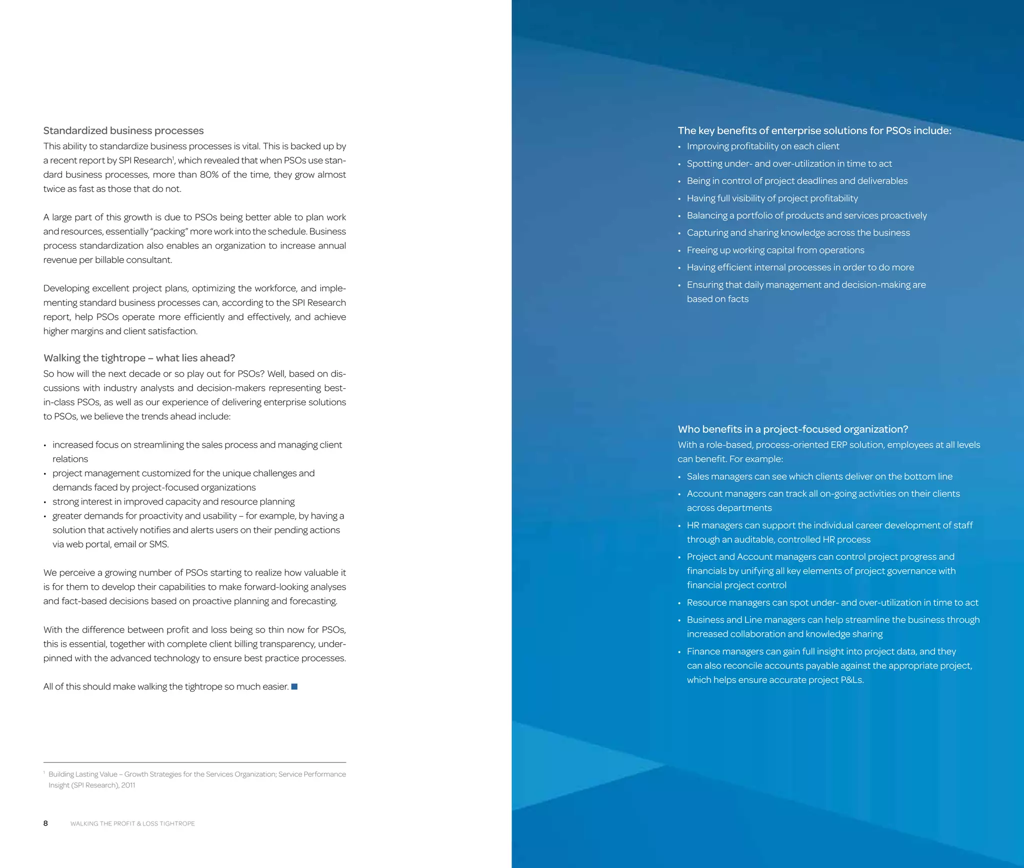 Standardized business processes

The key benefits of enterprise solutions for PSOs include:

This ability to standardize business processes is vital. This is backed up by
a recent report by SPI Research1, which revealed that when PSOs use stan­
dard business processes, more than 80% of the time, they grow almost
twice as fast as those that do not.

•	 Improving profitability on each client

A large part of this growth is due to PSOs being better able to plan work
and resources, essentially “packing” more work into the schedule. Business
process standardization also enables an organization to increase annual
revenue per billable consultant.

•	 Balancing a portfolio of products and services proactively

Developing excellent project plans, optimizing the workforce, and implementing standard business processes can, according to the SPI Research
report, help PSOs operate more efficiently and effectively, and achieve
higher margins and client satisfaction.

•	  nsuring that daily management and decision-making are
E
based on facts

•	 Spotting under- and over-utilization in time to act
•	 Being in control of project deadlines and deliverables
•	 Having full visibility of project profitability
•	 Capturing and sharing knowledge across the business
•	 Freeing up working capital from operations
•	 Having efficient internal processes in order to do more

Walking the tightrope – what lies ahead?
So how will the next decade or so play out for PSOs? Well, based on discussions with industry analysts and decision-makers representing bestin-class PSOs, as well as our experience of delivering enterprise solutions
to PSOs, we believe the trends ahead include:
•	 ncreased focus on streamlining the sales process and managing client
i
relations
•	  roject management customized for the unique challenges and
p
demands faced by project-focused organizations
•	 strong interest in improved capacity and resource planning
•	  reater demands for proactivity and usability – for example, by having a
g
solution that actively notifies and alerts users on their pending actions
via web portal, email or SMS.
We perceive a growing number of PSOs starting to realize how valuable it
is for them to develop their capabilities to make forward-looking analyses
and fact-based decisions based on proactive planning and forecasting.
With the difference between profit and loss being so thin now for PSOs,
this is essential, together with complete client billing transparency, underpinned with the advanced technology to ensure best practice processes.
All of this should make walking the tightrope so much easier. ■

 
Building Lasting Value – Growth Strategies for the Services Organization; Service Performance
Insight (SPI Research), 2011

1

8

Walking the Profit  Loss tightrope

Who benefits in a project-focused organization?
W
 ith a role-based, process-oriented ERP solution, employees at all levels
can benefit. For example:
•	 Sales managers can see which clients deliver on the bottom line
•	  ccount managers can track all on-going activities on their clients
A
across departments
•	  R managers can support the individual career development of staff
H
through an auditable, controlled HR process
•	  roject and Account managers can control project progress and
P
financials by unifying all key elements of project governance with
financial project control
•	  esource managers can spot under- and over-utilization in time to act
R
•	  usiness and Line managers can help streamline the business through
B
increased collaboration and knowledge sharing
•	  inance managers can gain full insight into project data, and they
F
can also reconcile accounts payable against the appropriate project,
which helps ensure accurate project PLs.

 