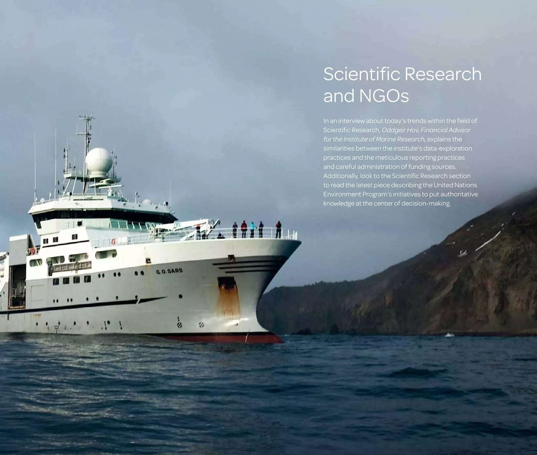 Scientific Research
and NGOs
In an interview about today’s trends within the field of
Scientific Research, Oddgeir Hov, Financial Advisor
for the Institute of Marine Research, explains the
similarities between the institute’s data-exploration
practices and the meticulous reporting practices
and careful administration of funding sources.
Additionally, look to the Scientific Research section
to read the latest piece describing the United Nations
Environment Program’s initiatives to put authoritative
knowledge at the center of decision-making.

 