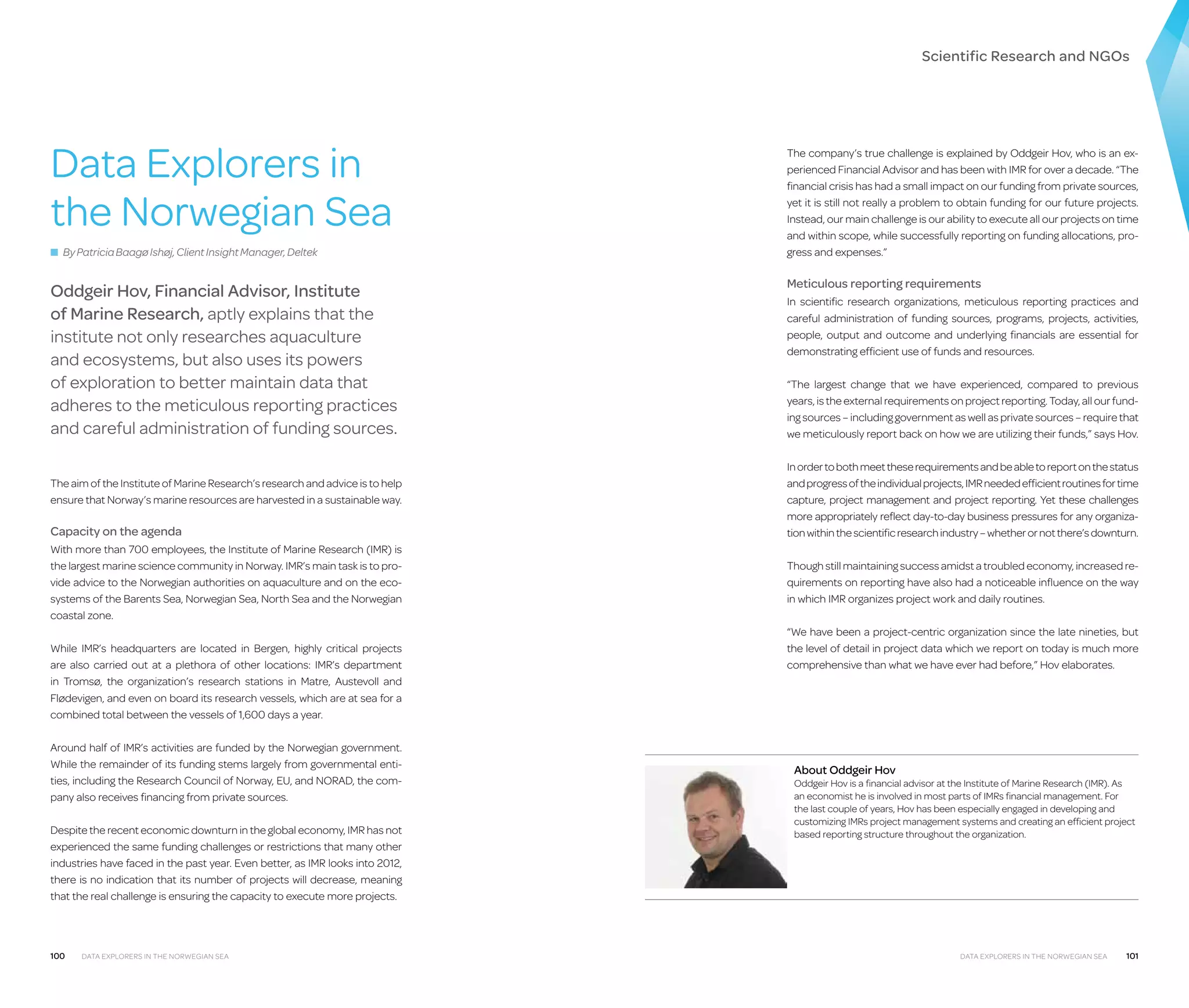 Scientific Research and NGOs

Data Explorers in
the Norwegian Sea
■ By Patricia Baagø Ishøj, Client Insight Manager, Deltek

Oddgeir Hov, Financial Advisor, Institute
of Marine Research, aptly explains that the
institute not only researches aquaculture
and ecosystems, but also uses its powers
of exploration to better maintain data that
adheres to the meticulous reporting practices
and careful administration of funding sources.
The aim of the Institute of Marine Research’s research and advice is to help
ensure that Norway’s marine resources are harvested in a sustainable way.

Capacity on the agenda
With more than 700 employees, the Institute of Marine Research (IMR) is
the largest marine science community in Norway. IMR’s main task is to provide advice to the Norwegian authorities on aquaculture and on the ecosystems of the Barents Sea, Norwegian Sea, North Sea and the Norwegian
coastal zone.
While IMR’s headquarters are located in Bergen, highly critical projects
are also carried out at a plethora of other locations: IMR’s department
in Tromsø, the organization’s research stations in Matre, Austevoll and
Flødevigen, and even on board its research vessels, which are at sea for a
combined total between the vessels of 1,600 days a year.
Around half of IMR’s activities are funded by the Norwegian government.
While the remainder of its funding stems largely from governmental entities, including the Research Council of Norway, EU, and NORAD, the company also receives financing from private sources.
Despite the recent economic downturn in the global economy, IMR has not
experienced the same funding challenges or restrictions that many other
industries have faced in the past year. Even better, as IMR looks into 2012,
there is no indication that its number of projects will decrease, meaning
that the real challenge is ensuring the capacity to execute more projects.

100

Data Explorers in the Norwegian Sea

The company’s true challenge is explained by Oddgeir Hov, who is an experienced Financial Advisor and has been with IMR for over a decade. “The
financial crisis has had a small impact on our funding from private sources,
yet it is still not really a problem to obtain funding for our future projects.
Instead, our main challenge is our ability to execute all our projects on time
and within scope, while successfully reporting on funding allocations, progress and expenses.”

Meticulous reporting requirements
In scientific research organizations, meticulous reporting practices and
careful administration of funding sources, programs, projects, activities,
people, output and outcome and underlying financials are essential for
demonstrating efficient use of funds and resources.
“The largest change that we have experienced, compared to previous
years, is the external requirements on project reporting. Today, all our funding sources – including government as well as private sources – require that
we meticulously report back on how we are utilizing their funds,” says Hov.
In order to both meet these requirements and be able to report on the status
and progress of the individual projects, IMR needed efficient routines for time
capture, project management and project reporting. Yet these challenges
more appropriately reflect day-to-day business pressures for any organization within the scientific research industry – whether or not there’s downturn.
Though still maintaining success amidst a troubled economy, increased requirements on reporting have also had a noticeable influence on the way
in which IMR organizes project work and daily routines.
“We have been a project-centric organization since the late nineties, but
the level of detail in project data which we report on today is much more
comprehensive than what we have ever had before,” Hov elaborates.

About Oddgeir Hov

Oddgeir Hov is a financial advisor at the Institute of Marine Research (IMR). As
an economist he is involved in most parts of IMRs financial management. For
the last couple of years, Hov has been especially engaged in developing and
customizing IMRs project management systems and creating an efficient project
based reporting structure throughout the organization.

Data Explorers in the Norwegian Sea

101

 