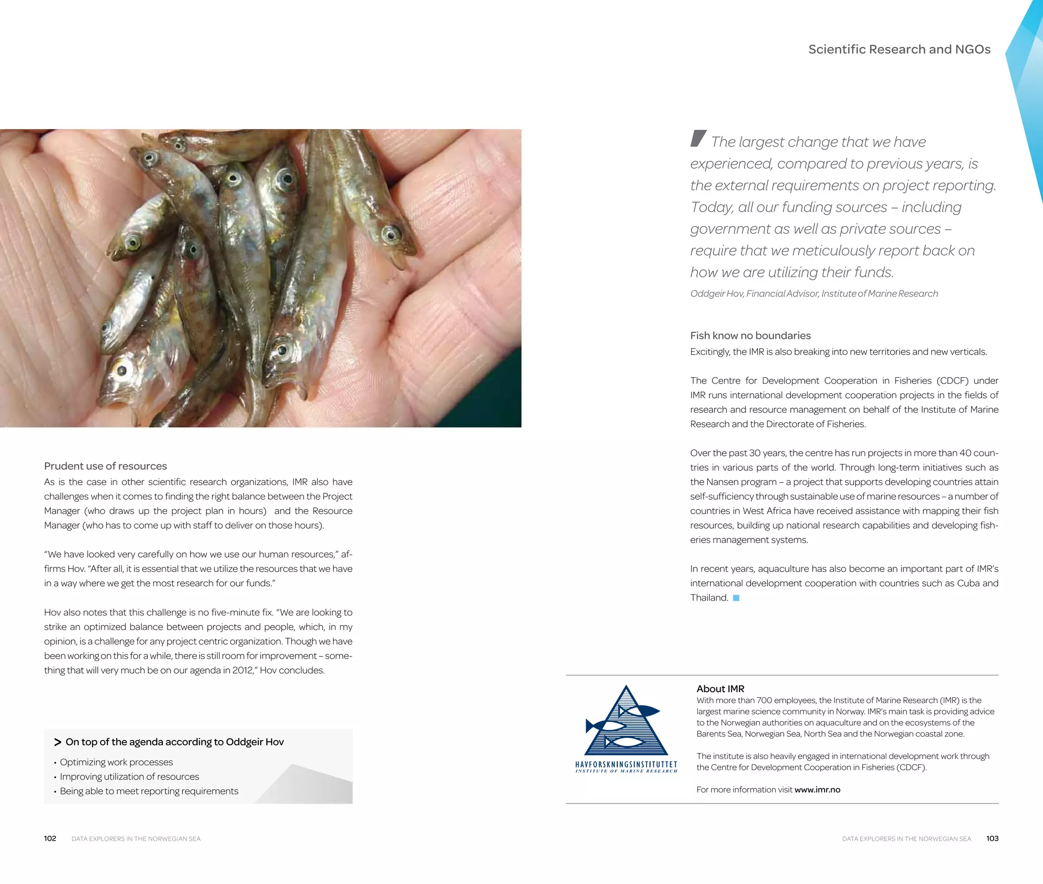 Scientific Research and NGOs

The largest change that we have
experienced, compared to previous years, is
the external requirements on project reporting.
Today, all our funding sources – including
government as well as private sources –
require that we meticulously report back on
how we are utilizing their funds.
Oddgeir Hov, Financial Advisor, Institute of Marine Research

Fish know no boundaries
Excitingly, the IMR is also breaking into new territories and new verticals.
The Centre for Development Cooperation in Fisheries (CDCF) under
IMR runs international development cooperation projects in the fields of
research and resource management on behalf of the Institute of Marine
Research and the Directorate of Fisheries.

Prudent use of resources
As is the case in other scientific research organizations, IMR also have
challenges when it comes to finding the right balance between the Project
Manager (who draws up the project plan in hours) and the Resource
Manager (who has to come up with staff to deliver on those hours).
“We have looked very carefully on how we use our human resources,” affirms Hov. “After all, it is essential that we utilize the resources that we have
in a way where we get the most research for our funds.”

Over the past 30 years, the centre has run projects in more than 40 countries in various parts of the world. Through long-term initiatives such as
the Nansen program – a project that supports developing countries attain
self-sufficiency through sustainable use of marine resources – a number of
countries in West Africa have received assistance with mapping their fish
resources, building up national research capabilities and developing fish­
eries management systems.
In recent years, aquaculture has also become an important part of IMR’s
international development cooperation with countries such as Cuba and
Thailand. ■

Hov also notes that this challenge is no five-minute fix. “We are looking to
strike an optimized balance between projects and people, which, in my
opinion, is a challenge for any project centric organization. Though we have
been working on this for a while, there is still room for improvement – something that will very much be on our agenda in 2012,” Hov concludes.

About IMR

 On top of the agenda according to Oddgeir Hov
•	 Optimizing work processes
•	 Improving utilization of resources
•	 Being able to meet reporting requirements

102

Data Explorers in the Norwegian Sea

With more than 700 employees, the Institute of Marine Research (IMR) is the
largest marine science community in Norway. IMR’s main task is providing advice
to the Norwegian authorities on aquaculture and on the ecosystems of the
Barents Sea, Norwegian Sea, North Sea and the Norwegian coastal zone.
The institute is also heavily engaged in international development work through
the Centre for Development Cooperation in Fisheries (CDCF).
For more information visit www.imr.no

Data Explorers in the Norwegian Sea

103

 