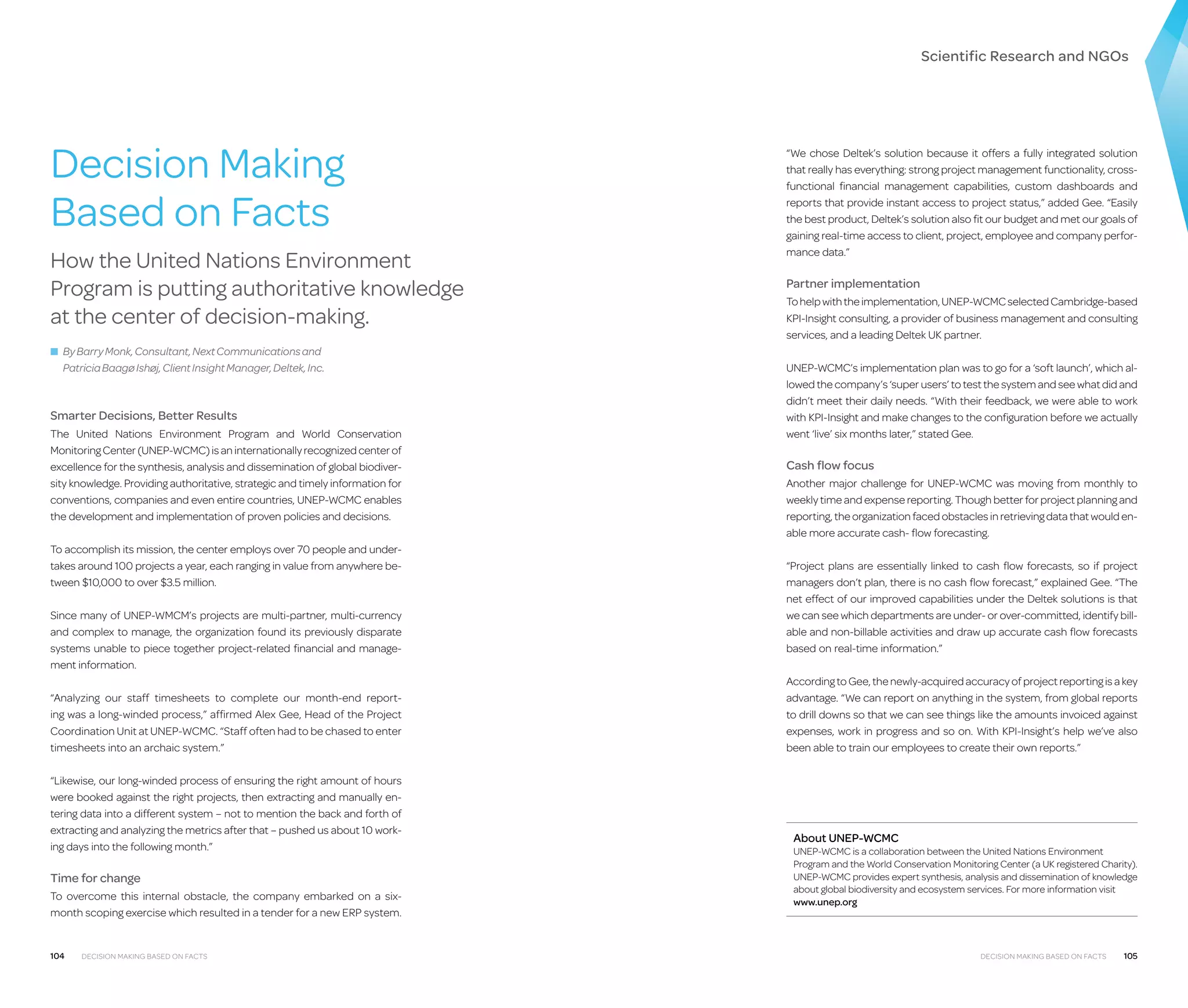 Scientific Research and NGOs

Decision Making
Based on Facts
How the United Nations Environment
Program is putting authoritative knowledge
at the center of decision-making.

“We chose Deltek’s solution because it offers a fully integrated solution
that really has everything: strong project management functionality, crossfunctional financial management capabilities, custom dashboards and
reports that provide instant access to project status,” added Gee. “Easily
the best product, Deltek’s solution also fit our budget and met our goals of
gaining real-time access to client, project, employee and company performance data.”

Partner implementation
To help with the implementation, UNEP-WCMC selected Cambridge-based
KPI-Insight consulting, a provider of business management and consulting
services, and a leading Deltek UK partner.

■ By Barry Monk, Consultant, Next Communications and


Patricia Baagø Ishøj, Client Insight Manager, Deltek, Inc.

Smarter Decisions, Better Results
The United Nations Environment Program and World Conservation
Monitoring Center (UNEP-WCMC) is an internationally recognized center of
excellence for the synthesis, analysis and dissemination of global biodiversity knowledge. Providing authoritative, strategic and timely information for
conventions, companies and even entire countries, UNEP-WCMC enables
the development and implementation of proven policies and decisions.
To accomplish its mission, the center employs over 70 people and undertakes around 100 projects a year, each ranging in value from anywhere between $10,000 to over $3.5 million.
Since many of UNEP-WMCM’s projects are multi-partner, multi-currency
and complex to manage, the organization found its previously disparate
systems unable to piece together project-related financial and management information.
“Analyzing our staff timesheets to complete our month-end reporting was a long-winded process,” affirmed Alex Gee, Head of the Project
Coordination Unit at UNEP-WCMC. “Staff often had to be chased to enter
timesheets into an archaic system.”
“Likewise, our long-winded process of ensuring the right amount of hours
were booked against the right projects, then extracting and manually entering data into a different system – not to mention the back and forth of
extracting and analyzing the metrics after that – pushed us about 10 working days into the following month.”

Time for change
To overcome this internal obstacle, the company embarked on a sixmonth scoping exercise which resulted in a tender for a new ERP system.

104

Decision Making Based on Facts

UNEP-WCMC’s implementation plan was to go for a ‘soft launch’, which allowed the company’s ‘super users’ to test the system and see what did and
didn’t meet their daily needs. “With their feedback, we were able to work
with KPI-Insight and make changes to the configuration before we actually
went ‘live’ six months later,” stated Gee.

Cash flow focus
Another major challenge for UNEP-WCMC was moving from monthly to
weekly time and expense reporting. Though better for project planning and
reporting, the organization faced obstacles in retrieving data that would enable more accurate cash- flow forecasting.
“Project plans are essentially linked to cash flow forecasts, so if project
managers don’t plan, there is no cash flow forecast,” explained Gee. “The
net effect of our improved capabilities under the Deltek solutions is that
we can see which departments are under- or over-committed, identify billable and non-billable activities and draw up accurate cash flow forecasts
based on real-time information.”
According to Gee, the newly-acquired accuracy of project reporting is a key
advantage. “We can report on anything in the system, from global reports
to drill downs so that we can see things like the amounts invoiced against
expenses, work in progress and so on. With KPI-Insight’s help we’ve also
been able to train our employees to create their own reports.”

About UNEP-WCMC

UNEP-WCMC is a collaboration between the United Nations Environment
Program and the World Conservation Monitoring Center (a UK registered Charity).
UNEP-WCMC provides expert synthesis, analysis and dissemination of knowledge
about global biodiversity and ecosystem services. For more information visit
www.unep.org

Decision Making Based on Facts

105

 