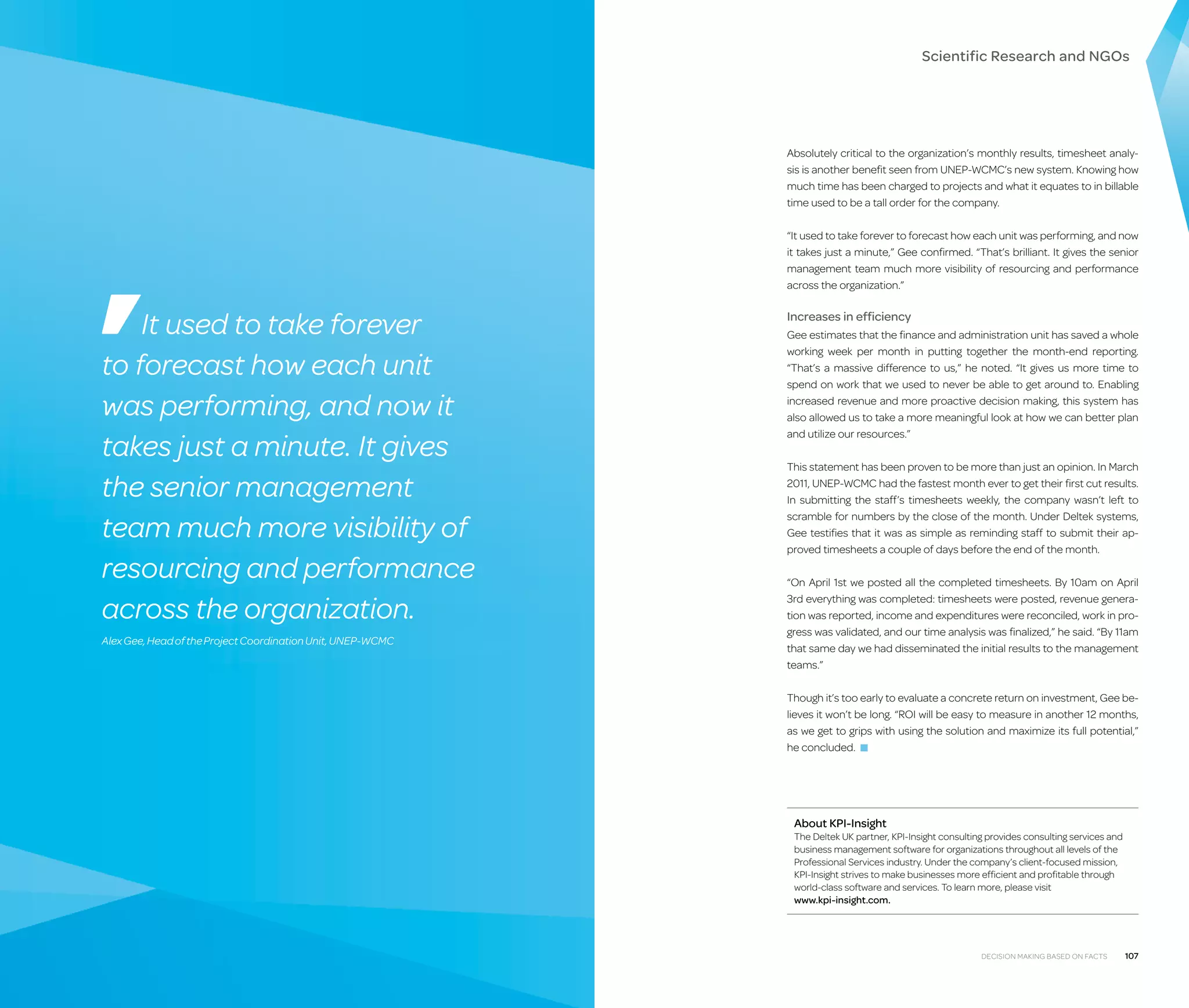 Scientific Research and NGOs

Absolutely critical to the organization’s monthly results, timesheet analysis is another benefit seen from UNEP-WCMC’s new system. Knowing how
much time has been charged to projects and what it equates to in billable
time used to be a tall order for the company.
“It used to take forever to forecast how each unit was performing, and now
it takes just a minute,” Gee confirmed. “That’s brilliant. It gives the senior
management team much more visibility of resourcing and performance
across the organization.”

It used to take forever
to forecast how each unit
was performing, and now it
takes just a minute. It gives
the senior management
team much more visibility of
resourcing and performance
across the organization.
Alex Gee, Head of the Project Coordination Unit, UNEP-WCMC

Increases in efficiency
Gee estimates that the finance and administration unit has saved a whole
working week per month in putting together the month-end reporting.
“That’s a massive difference to us,” he noted. “It gives us more time to
spend on work that we used to never be able to get around to. Enabling
increased revenue and more proactive decision making, this system has
also allowed us to take a more meaningful look at how we can better plan
and utilize our resources.”
This statement has been proven to be more than just an opinion. In March
2011, UNEP-WCMC had the fastest month ever to get their first cut results.
In submitting the staff’s timesheets weekly, the company wasn’t left to
scramble for numbers by the close of the month. Under Deltek systems,
Gee testifies that it was as simple as reminding staff to submit their approved timesheets a couple of days before the end of the month.
“On April 1st we posted all the completed timesheets. By 10am on April
3rd everything was completed: timesheets were posted, revenue generation was reported, income and expenditures were reconciled, work in progress was validated, and our time analysis was finalized,” he said. “By 11am
that same day we had disseminated the initial results to the management
teams.”
Though it’s too early to evaluate a concrete return on investment, Gee believes it won’t be long. “ROI will be easy to measure in another 12 months,
as we get to grips with using the solution and maximize its full potential,”
he concluded. ■

About KPI-Insight

The Deltek UK partner, KPI-Insight consulting provides consulting services and
business management software for organizations throughout all levels of the
Professional Services industry. Under the company’s client-focused mission,
KPI-Insight strives to make businesses more efficient and profitable through
world-class software and services. To learn more, please visit
www.kpi-insight.com.

Decision Making Based on Facts

107

 