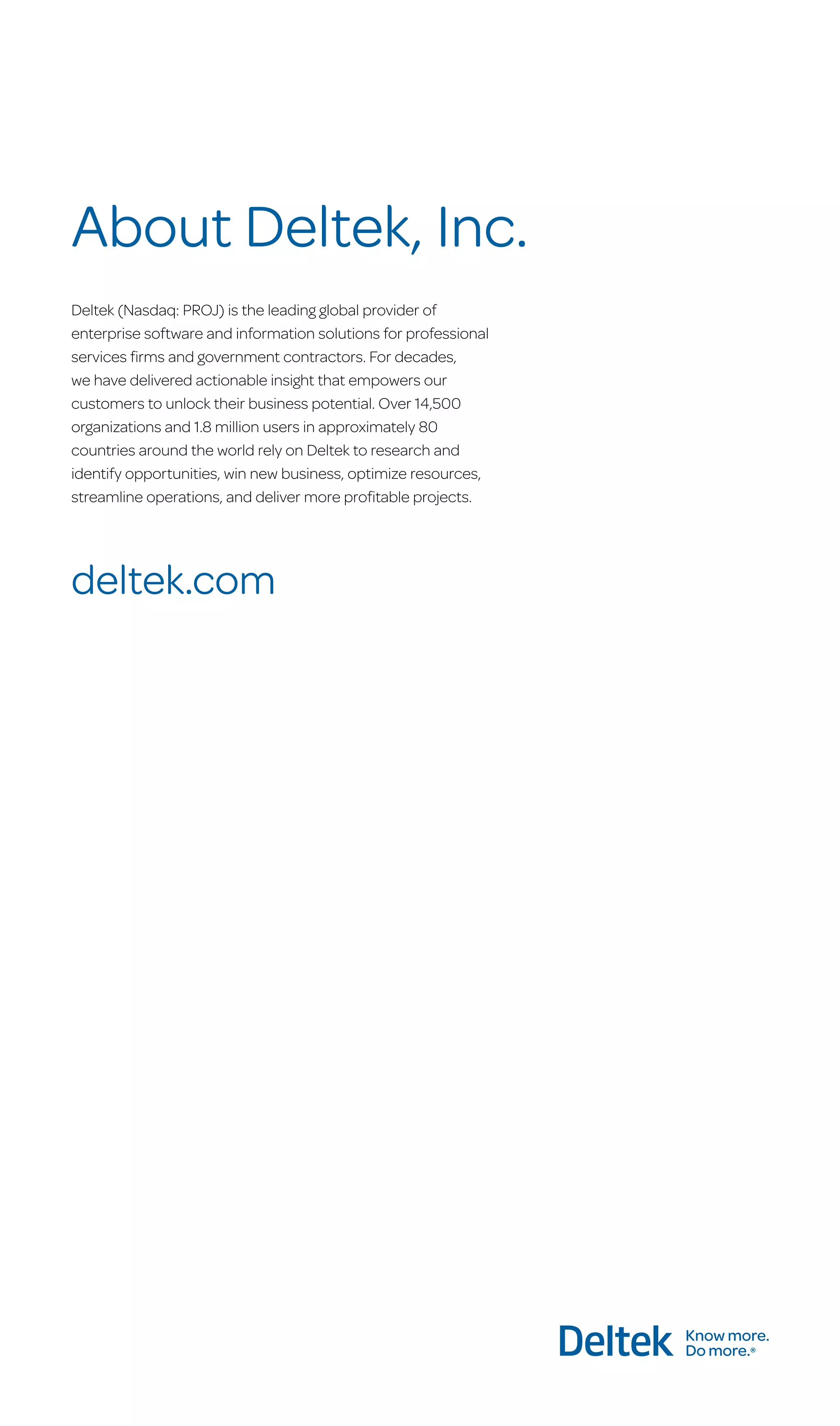 About Deltek, Inc.
Deltek (Nasdaq: PROJ) is the leading global provider of
enterprise software and information solutions for professional
services firms and government contractors. For decades,
we have delivered actionable insight that empowers our
customers to unlock their business potential. Over 14,500
organizations and 1.8 million users in approximately 80
countries around the world rely on Deltek to research and
identify opportunities, win new business, optimize resources,
streamline operations, and deliver more profitable projects.

deltek.com

 