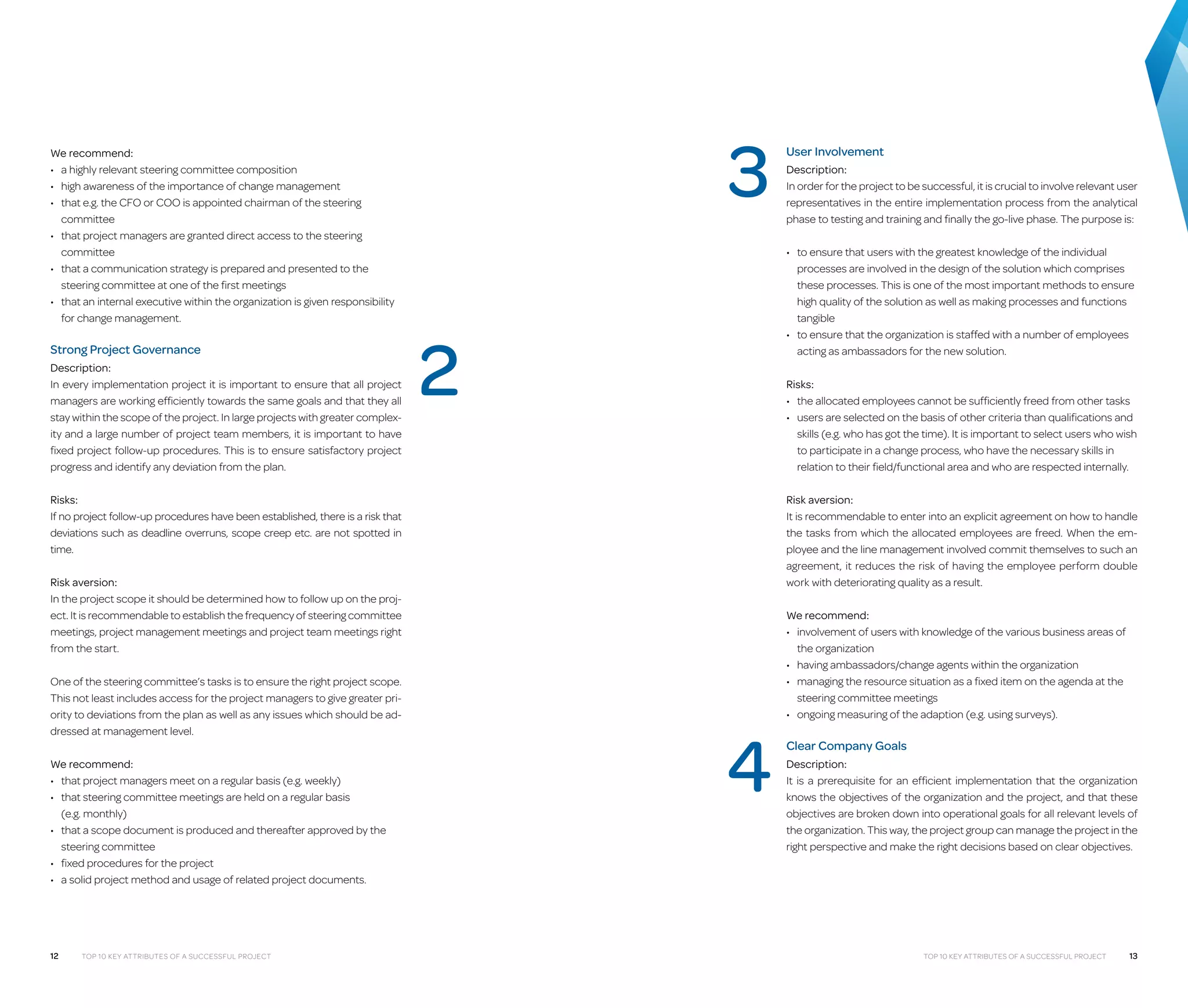 We recommend:
•	 a highly relevant steering committee composition
•	 high awareness of the importance of change management
•	  hat e.g. the CFO or COO is appointed chairman of the steering
t
committee
•	  hat project managers are granted direct access to the steering
t
committee
•	  hat a communication strategy is prepared and presented to the
t
steering committee at one of the first meetings
•	  hat an internal executive within the organization is given responsibility
t
for change management.

Strong Project Governance
Description:
In every implementation project it is important to ensure that all project
managers are working efficiently towards the same goals and that they all
stay within the scope of the project. In large projects with greater complexity and a large number of project team members, it is important to have
fixed project follow-up procedures. This is to ensure satisfactory project
progress and identify any deviation from the plan.

3
2

Risks:
•	  he allocated employees cannot be sufficiently freed from other tasks
t
•	  sers are selected on the basis of other criteria than qualifications and
u
skills (e.g. who has got the time). It is important to select users who wish
to participate in a change process, who have the necessary skills in
relation to their field/functional area and who are respected internally.
Risk aversion:
It is recommendable to enter into an explicit agreement on how to handle
the tasks from which the allocated employees are freed. When the employee and the line management involved commit themselves to such an
agreement, it reduces the risk of having the employee perform double
work with deteriorating quality as a result.

Risk aversion:
In the project scope it should be determined how to follow up on the proj­
ect. It is recommendable to establish the frequency of steering committee
meetings, project management meetings and project team meetings right
from the start.

We recommend:
•	 that project managers meet on a regular basis (e.g. weekly)
•	  hat steering committee meetings are held on a regular basis
t
(e.g. monthly)
•	  hat a scope document is produced and thereafter approved by the
t
steering committee
•	 fixed procedures for the project
•	  solid project method and usage of related project documents.
a

12

Top 10 Key Attributes of a Successful Project

Description:
In order for the project to be successful, it is crucial to involve relevant user
representatives in the entire implementation process from the analytical
phase to testing and training and finally the go-live phase. The purpose is:
•	  o ensure that users with the greatest knowledge of the individual
t
processes are involved in the design of the solution which comprises
these processes. This is one of the most important methods to ensure
high quality of the solution as well as making processes and functions
tangible
•	  o ensure that the organization is staffed with a number of employees
t
acting as ambassadors for the new solution.

Risks:
If no project follow-up procedures have been established, there is a risk that
deviations such as deadline overruns, scope creep etc. are not spotted in
time.

One of the steering committee’s tasks is to ensure the right project scope.
This not least includes access for the project managers to give greater priority to deviations from the plan as well as any issues which should be addressed at management level.

User Involvement

4

We recommend:
•	 nvolvement of users with knowledge of the various business areas of
i
the organization
•	 having ambassadors/change agents within the organization
•	  anaging the resource situation as a fixed item on the agenda at the
m
steering committee meetings
•	 ongoing measuring of the adaption (e.g. using surveys).

Clear Company Goals
Description:
It is a prerequisite for an efficient implementation that the organization
knows the objectives of the organization and the project, and that these
objectives are broken down into operational goals for all relevant levels of
the organization. This way, the project group can manage the project in the
right perspective and make the right decisions based on clear objectives.

Top 10 Key Attributes of a Successful Project

13

 