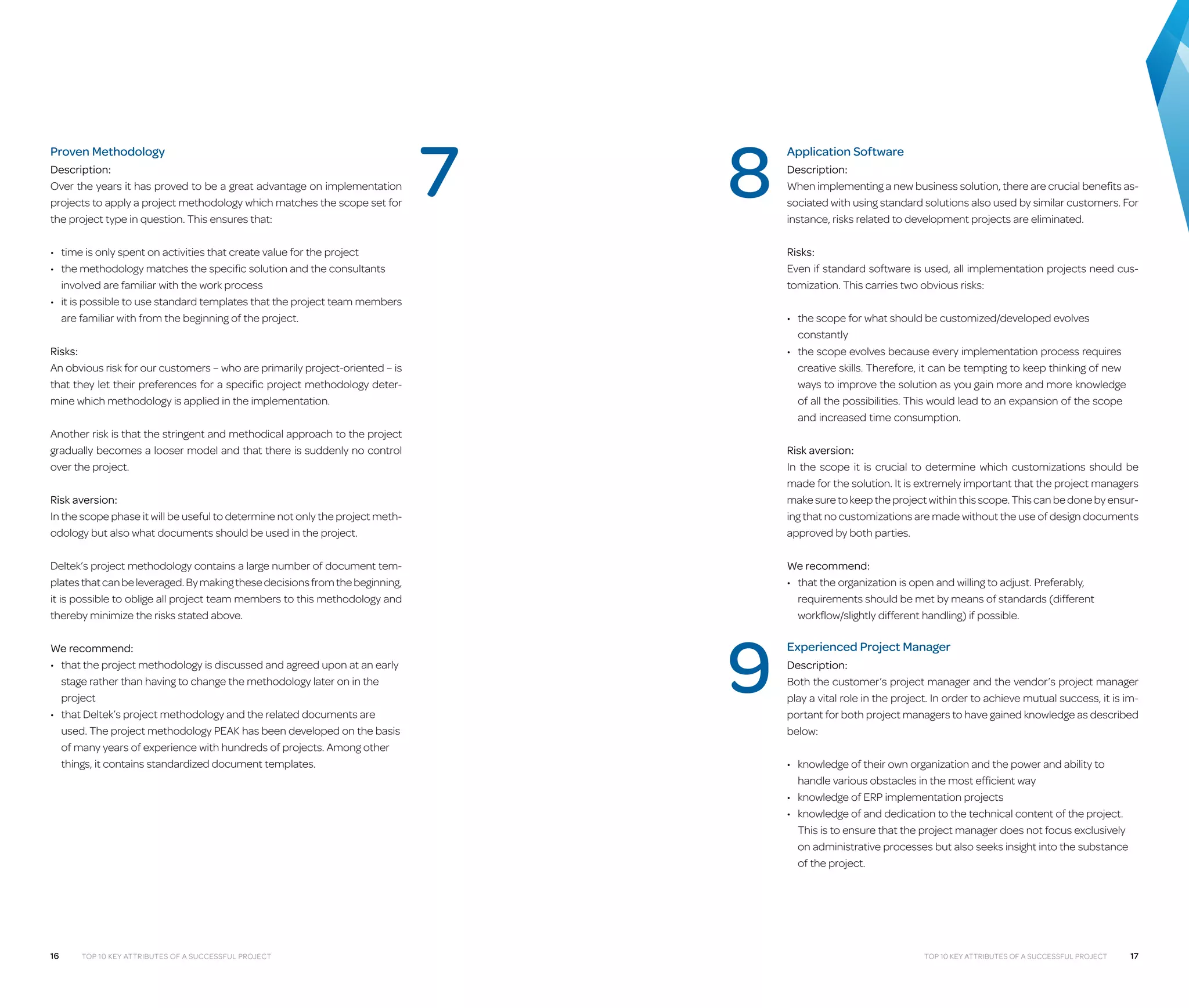Proven Methodology
Description:
Over the years it has proved to be a great advantage on implementation
projects to apply a project methodology which matches the scope set for
the project type in question. This ensures that:

7

8

Application Software
Description:
When implementing a new business solution, there are crucial benefits associated with using standard solutions also used by similar customers. For
instance, risks related to development projects are eliminated.
Risks:
Even if standard software is used, all implementation projects need customization. This carries two obvious risks:

•	 time is only spent on activities that create value for the project
•	  he methodology matches the specific solution and the consultants
t
involved are familiar with the work process
•	 t is possible to use standard templates that the project team members
i
are familiar with from the beginning of the project.

•	  he scope for what should be customized/developed evolves
t
constantly
•	  he scope evolves because every implementation process requires
t
creative skills. Therefore, it can be tempting to keep thinking of new
ways to improve the solution as you gain more and more knowledge
of all the possibilities. This would lead to an expansion of the scope
and increased time consumption.

Risks:
An obvious risk for our customers – who are primarily project-oriented – is
that they let their preferences for a specific project methodology determine which methodology is applied in the implementation.
Another risk is that the stringent and methodical approach to the project
gradually becomes a looser model and that there is suddenly no control
over the project.
Risk aversion:
In the scope phase it will be useful to determine not only the project methodology but also what documents should be used in the project.

Risk aversion:
In the scope it is crucial to determine which customizations should be
made for the solution. It is extremely important that the project managers
make sure to keep the project within this scope. This can be done by ensuring that no customizations are made without the use of design documents
approved by both parties.

Deltek’s project methodology contains a large number of document templates that can be leveraged. By making these decisions from the beginning,
it is possible to oblige all project team members to this methodology and
thereby minimize the risks stated above.

We recommend:
•	  hat the organization is open and willing to adjust. Preferably,
t
requirements should be met by means of standards (different
workflow/slightly different handling) if possible.

We recommend:
•	  hat the project methodology is discussed and agreed upon at an early
t
stage rather than having to change the methodology later on in the
project
•	  hat Deltek’s project methodology and the related documents are
t
used. The project methodology PEAK has been developed on the basis
of many years of experience with hundreds of projects. Among other
things, it contains standardized document templates.

16

Top 10 Key Attributes of a Successful Project

9

Experienced Project Manager
Description:
Both the customer’s project manager and the vendor’s project manager
play a vital role in the project. In order to achieve mutual success, it is important for both project managers to have gained knowledge as described
below:
•	  nowledge of their own organization and the power and ability to
k
handle various obstacles in the most efficient way
•	 knowledge of ERP implementation projects
•	  nowledge of and dedication to the technical content of the project.
k
This is to ensure that the project manager does not focus exclusively
on administrative processes but also seeks insight into the substance
of the project.

Top 10 Key Attributes of a Successful Project

17

 