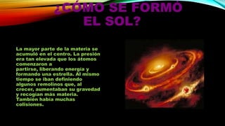 ¿CÓMO SE FORMÓ
EL SOL?
La mayor parte de la materia se
acumuló en el centro. La presión
era tan elevada que los átomos
comenzaron a
partirse, liberando energía y
formando una estrella. Al mismo
tiempo se iban definiendo
algunos remolinos que, al
crecer, aumentaban su gravedad
y recogían más materia.
También había muchas
colisiones.

 