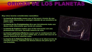 ORIGEN DE LOS PLANETAS
Hay cinco teorías consideradas razonables:
• La teoría de Acreción asume que el Sol pasó a través de una
densa nube interestelar, y emergió rodeado de un envoltorio de
polvo y gas.
• La teoría de los Protoplanetas dice que inicialmente hubo una
densa nube interestelar que formó un cúmulo.
• La teoría de Captura explica que el Sol interactuó con una
protoestrella cercana, sacando materia de esta.

• La teoría Laplaciana Moderna asume que la condensación del
Sol contenía granos de polvo sólido que, a causa del roce en el
centro, frenaron la rotación solar.
• La teoría de la Nebulosa Moderna se basa en la observación de
estrellas jóvenes, rodeadas de densos discos de polvo que se
van frenando.

 