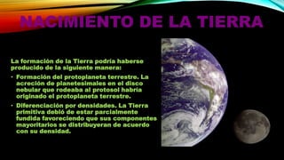 NACIMIENTO DE LA TIERRA
La formación de la Tierra podría haberse
producido de la siguiente manera:
• Formación del protoplaneta terrestre. La
acreción de planetesimales en el disco
nebular que rodeaba al protosol habría
originado el protoplaneta terrestre.
• Diferenciación por densidades. La Tierra
primitiva debió de estar parcialmente
fundida favoreciendo que sus componentes
mayoritarios se distribuyeran de acuerdo
con su densidad.

 