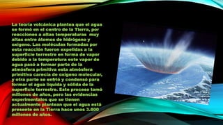La teoría volcánica plantea que el agua
se formó en el centro de la Tierra, por
reacciones a altas temperaturas muy
altas entre átomos de hidrógeno y
oxígeno. Las moléculas formadas por
esta reacción fueron expelidas a la
superficie terrestre en forma de vapor
debido a la temperatura este vapor de
agua pasó a formar parte de la
atmósfera primitiva esta atmósfera
primitiva carecía de oxígeno molecular,
y otra parte se enfrió y condensó para
formar el agua líquida y sólida de la
superficie terrestre. Este proceso tomó
millones de años, pero las evidencias
experimentales que se tienen
actualmente plantean que el agua está
presente en la Tierra hace unos 3.800
millones de años.

 