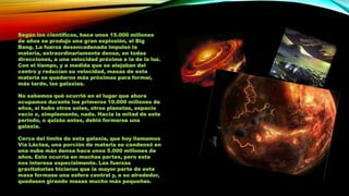 Según los científicos, hace unos 15.000 millones
de años se produjo una gran explosión, el Big
Bang. La fuerza desencadenada impulsó la
materia, extraordinariamente densa, en todas
direcciones, a una velocidad próxima a la de la luz.
Con el tiempo, y a medida que se alejaban del
centro y reducían su velocidad, masas de esta
materia se quedaron más próximas para formar,
más tarde, las galaxias.
No sabemos qué ocurrió en el lugar que ahora
ocupamos durante los primeros 10.000 millones de
años, si hubo otros soles, otros planetas, espacio
vacío o, simplemente, nada. Hacia la mitad de este
periodo, o quizás antes, debió formarse una
galaxia.
Cerca del límite de esta galaxia, que hoy llamamos
Vía Láctea, una porción de materia se condensó en
una nube más densa hace unos 5.000 millones de
años. Esto ocurría en muchas partes, pero esta
nos interesa especialmente. Las fuerzas
gravitatorias hicieron que la mayor parte de esta
masa formase una esfera central y, a su alrededor,
quedasen girando masas mucho más pequeñas.

 