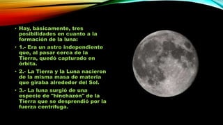 • Hay, básicamente, tres
posibilidades en cuanto a la
formación de la luna:

• 1.- Era un astro independiente
que, al pasar cerca de la
Tierra, quedó capturado en
órbita.
• 2.- La Tierra y la Luna nacieron
de la misma masa de materia
que giraba alrededor del Sol.
• 3.- La luna surgió de una
especie de "hinchazón" de la
Tierra que se desprendió por la
fuerza centrífuga.

 