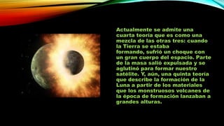 Actualmente se admite una
cuarta teoría que es como una
mezcla de las otras tres: cuando
la Tierra se estaba
formando, sufrió un choque con
un gran cuerpo del espacio. Parte
de la masa salió expulsada y se
aglutinó para formar nuestro
satélite. Y, aún, una quinta teoría
que describe la formación de la
Luna a partir de los materiales
que los monstruosos volcanes de
la época de formación lanzaban a
grandes alturas.

 