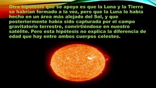 Otra hipótesis que se apoya es que la Luna y la Tierra
se habrían formado a la vez, pero que la Luna lo había
hecho en un área más alejado del Sol, y que
posteriormente había sido capturada por el campo
gravitatorio terrestre, convirtiéndose en nuestro
satélite. Pero esta hipótesis no explica la diferencia de
edad que hay entre ambos cuerpos celestes.

 