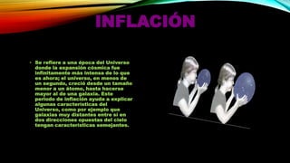 INFLACIÓN
• Se refiere a una época del Universo
donde la expansión cósmica fue
infinitamente más intensa de lo que
es ahora; el universo, en menos de
un segundo, creció desde un tamaño
menor a un átomo, hasta hacerse
mayor al de una galaxia. Este
periodo de inflación ayuda a explicar
algunas características del
Universo, como por ejemplo que
galaxias muy distantes entre sí en
dos direcciones opuestas del cielo
tengan características semejantes.

 