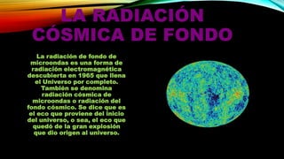 LA RADIACIÓN
CÓSMICA DE FONDO
La radiación de fondo de
microondas es una forma de
radiación electromagnética
descubierta en 1965 que llena
el Universo por completo.
También se denomina
radiación cósmica de
microondas o radiación del
fondo cósmico. Se dice que es
el eco que proviene del inicio
del universo, o sea, el eco que
quedó de la gran explosión
que dio origen al universo.

 