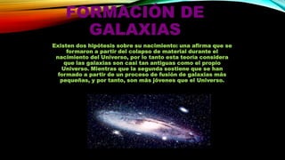 FORMACIÓN DE
GALAXIAS
Existen dos hipótesis sobre su nacimiento: una afirma que se
formaron a partir del colapso de material durante el
nacimiento del Universo, por lo tanto esta teoría considera
que las galaxias son casi tan antiguas como el propio
Universo. Mientras que la segunda sostiene que se han
formado a partir de un proceso de fusión de galaxias más
pequeñas, y por tanto, son más jóvenes que el Universo.

 