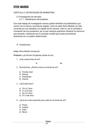 Página
11
CAPITULO 2: ESTRATEGIAS DE MARKETING
2.1Investigación de mercado
2.1.1 Identificación del problema
Con este trabajo de investigación hemos podido identificar la problemática que
vemos con la marca y el producto elegido, como se sabe Steve Madden es más
conocida por sus calzados y la calidad de los mismos, más no, por la variedad e
innovación de sus accesorios, por lo que nosotros queremos introducir la marca en
ese mercado, mostrando así un producto versátil que pueda acomodarse
fácilmente con un público determinado.
 Cuestionario:
Línea: Steve Madden Accesories
Producto: Lyst Woman Sunglasses (lentes de sol)
1. ¿Has usado lentes de sol?
Sí No
2. Normalmente, ¿Dónde compra sus lentes de sol?
a) Tiendas retail
b) Ópticas
c) Ambulantes
d) Internet
3. ¿Qué edad tiene?
a) 18 a 21 años
b) 21 a 24 años
c) 24 a 27 años
d) 27 a más años
4. ¿Qué es lo más importante para usted en los lentes de sol?
a) Precio
b) Calidad
c) Estilo
d) Marca
 